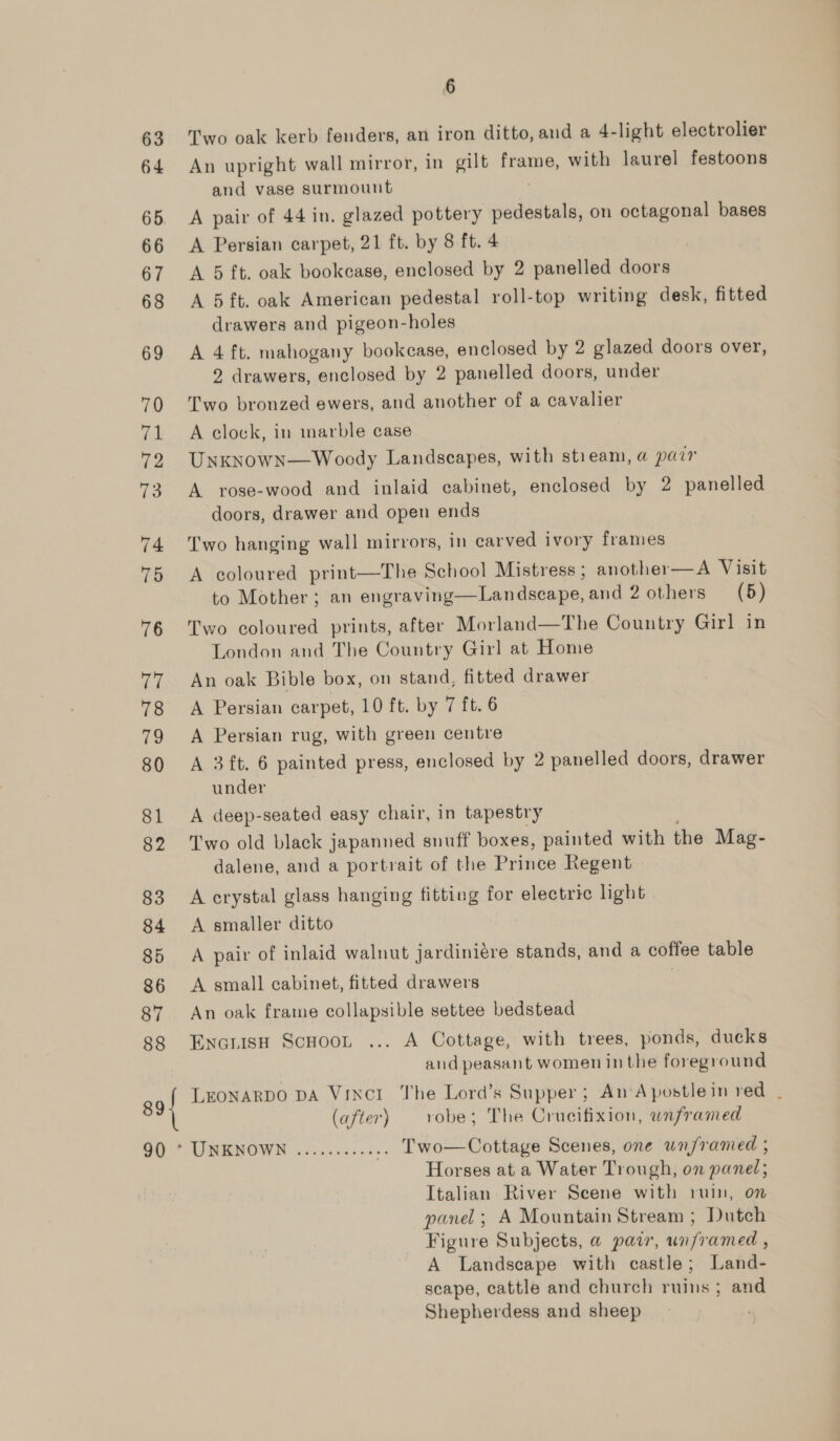 63 Two oak kerb fenders, an iron ditto, and a 4-light electrolier 64 An upright wall mirror, in gilt frame, with laurel festoons and vase surmount 65. A pair of 44 in. glazed pottery sistent. on octagonal bases 66 &lt;A Persian carpet, 21 ft. by 8 ft. 4 67 A 5 ft. oak bookcase, enclosed by 2 panelled doors 68 A 5ft. oak American pedestal roll-top writing desk, fitted drawers and pigeon-holes 69 A 4 ft. mahogany bookcase, enclosed by 2 glazed doors over, 2 drawers, enclosed by 2 panelled doors, under 0 Two bronzed ewers, and another of a cavalier 71 A clock, in marble case 72 UnKknowN—Woody Landscapes, with stieam, a pair 73 A yose-wood and inlaid cabinet, enclosed by 2 panelled doors, drawer and open ends 74 ‘Two hanging wall mirrors, in carved ivory frames 75 A coloured print—The School Mistress ; another—A Visit to Mother ; an engraving—Landscape, and 2 others (5) 76 Two coloured prints, after Morland—The Country Girl in London and The Country Girl at Home 77 An oak Bible box, on stand, fitted drawer 78 A Persian carpet, 10 ft. by 7 ft. 6 79 A Persian rug, with green centre 80 A 3ft. 6 painted press, enclosed by 2 panelled doors, drawer under 81 A deep-seated easy chair, in tapestry 82 Two old black japanned snuff boxes, painted with the Mag- dalene, and a portrait of the Prince Regent 83 Acrystal glass hanging fitting for electric light 84 A smaller ditto 85 A pair of inlaid walnut jardiniére stands, and a coffee table 86 &lt;A small cabinet, fitted drawers 87 An oak frame collapsible settee bedstead 88 EncriisH ScHoot ... A Cottage, with trees, ponds, ducks and peasant women inthe foreground 89} LEONARDO DA Vinci The Lord’s Supper; An'Apostlein red _ (after) robe; The Crucifixion, unframed 90 * UNKNOWN .......... .. Two—Cottage Scenes, one unframed , Horses at a Water Trough, on panel; Italian River Seene with ruin, on panel; A Mountain Stream ; Dutch Figure Subjects, a pair, unframed , A Landscape with castle; Land- scape, cattle and church ruins ; and Shepherdess and sheep