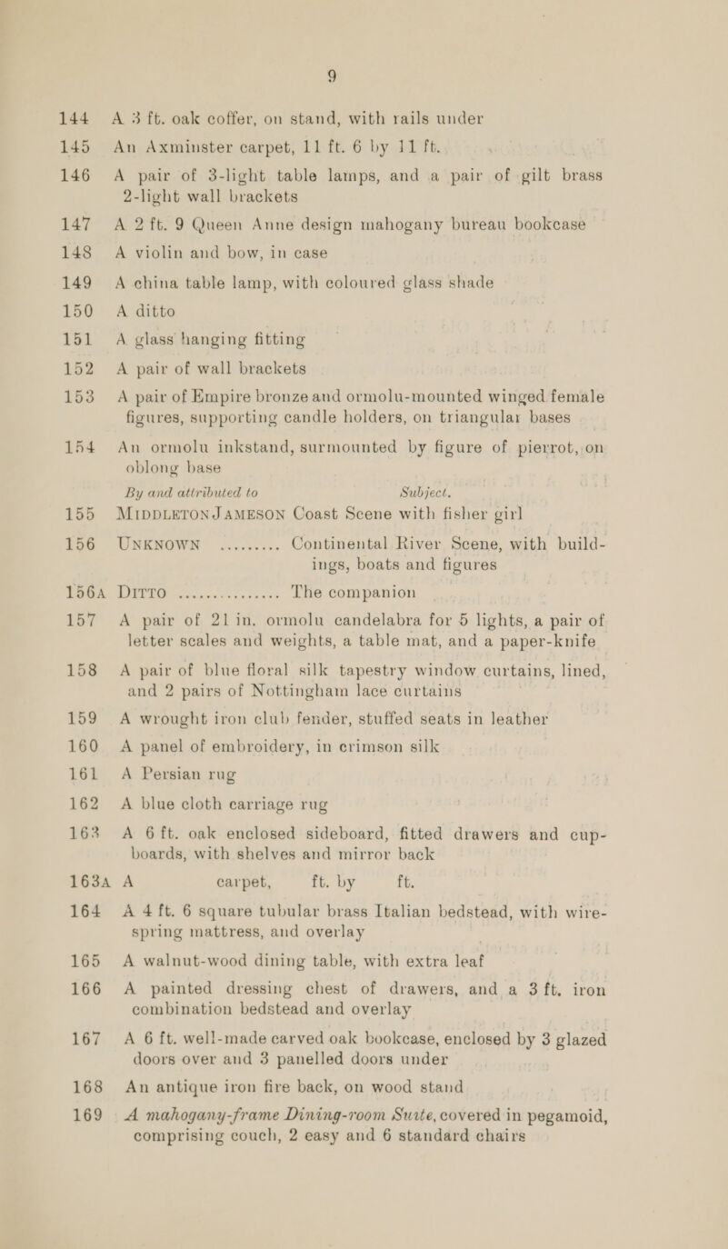 144 145 146 147 148 149 150 151 152 153 154 155 156 156A 157 158 159 160 161 162 163 163A 164 165 166 167 168 169 9 A 3 ft. oak coffer, on stand, with rails under An Axminster carpet, 11 ft. 6 by 11 ft. A pair of 3-light table lamps, and a pair of gilt bre 2-light wall brackets A 2 ft. 9 Queen Anne design mahogany bureau bookcase A violin and bow, in case A china table lamp, with coloured glass shade A ditto A. glass hanging fitting A pair of wall brackets A pair of Empire bronze and ormolu-mounted winged female figures, supporting candle holders, on triangular bases An ormolu inkstand, surmounted by figure of pierrot, on oblong base By and attributed to Subject. MIDDLETONJ AMESON Coast Scene with fisher gir] UNKNOWN ......... Continental River Scene, with build- ings, boats and figures 4a LAS Sa The companion A pair of 21lin. ormolu candelabra for 5 lights, a pair of letter scales and weights, a table mat, and a paper-knife A pair of blue floral silk tapestry window curtains, lined, and 2 pairs of Nottingham lace curtains A wrought iron club fender, stuffed seats in leather A panel of embroidery, in crimson silk A Persian rug A blue cloth carriage rug A 6 ft. oak enclosed sideboard, fitted drawers and cup- boards, with shelves and mirror back A carpet, ft. by ft. A 4 ft. 6 square tubular brass Italian bedstead, with wire- spring mattress, and overlay A walnut-wood dining table, with extra leat A painted dressing chest of drawers, and a 3 ft. iron combination bedstead and overlay A 6 ft. well-made carved oak bookcase, enclosed by 3 glazed doors over aud 3 panelled doors under An antique iron fire back, on wood stand A mahogany-frame Dining-room Suite, covered in pegamoid,