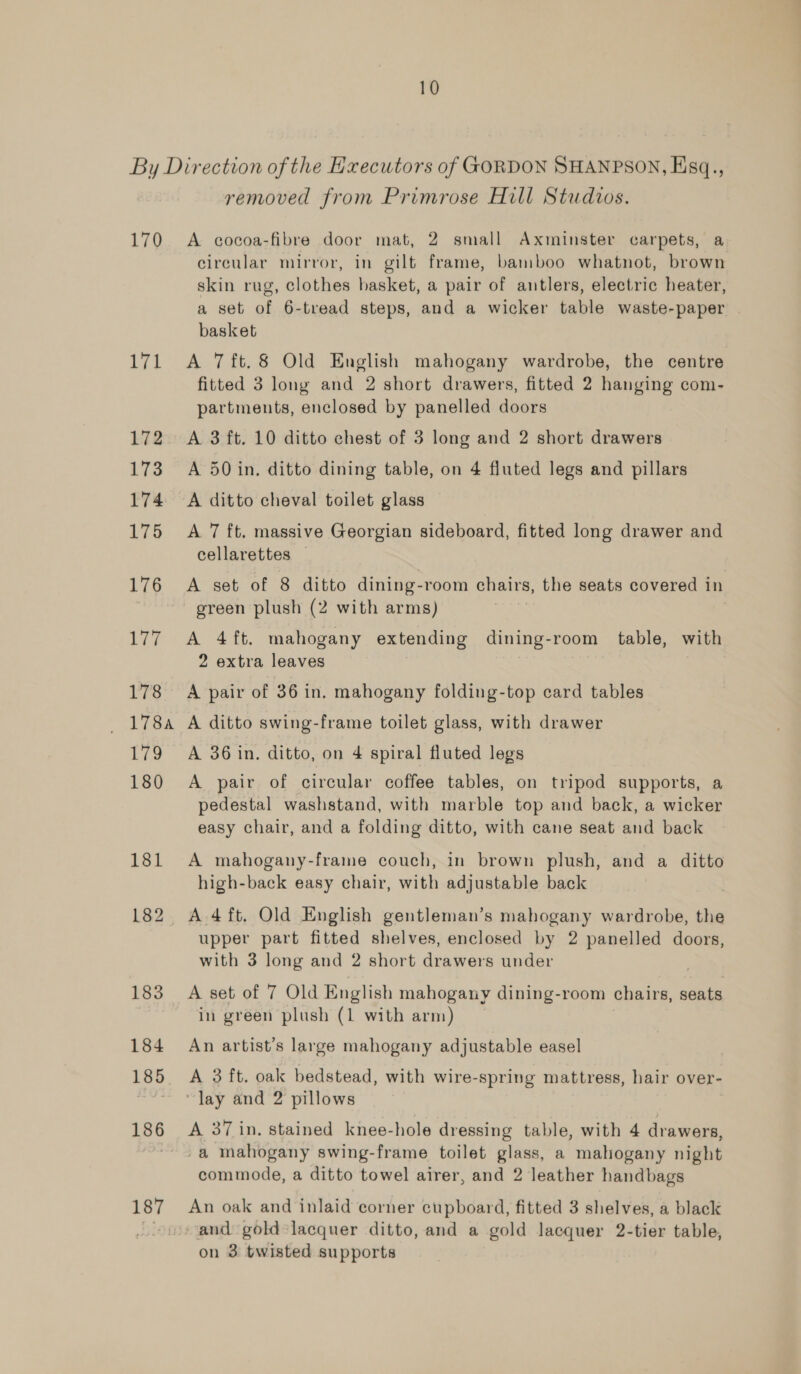 By Direction ofthe Hxecutors of GORDON SHANPSON, Hsq., removed from Primrose Hill Studvos. 170 A cocoa-fibre door mat, 2 small Axminster carpets, a circular mirror, in gilt frame, bamboo whatnot, brown skin rug, clothes basket, a pair of antlers, electric heater, a set of 6-tread steps, and a wicker table waste-paper basket 171 &lt;A 7ft.8 Old English mahogany wardrobe, the centre fitted 3 long and 2 short drawers, fitted 2 hanging com- partments, enclosed by panelled doors 172. A 3 ft. 10 ditto chest of 3 long and 2 short drawers 173 A 50 in. ditto dining table, on 4 fluted legs and pillars 174 A ditto cheval toilet glass 175 A 7 ft. massive Georgian sideboard, fitted long drawer and cellarettes | 176 A set of 8 ditto dining-room chairs, the seats covered in green plush (2 with arms) 177 A 4ft. mahogany extending dining-room table, with 2 extra leaves 178 A pair of 36 in. mahogany folding-top card tables 178a A ditto swing-frame toilet glass, with drawer 179 A 36 in. ditto, on 4 spiral fluted legs 180 A pair of circular coffee tables, on tripod supports, a pedestal washstand, with marble top and back, a wicker easy chair, and a folding ditto, with cane seat and back 181 A mahogany-frame couch, in brown plush, and a ditto high-back easy chair, with adjustable back 182 A 4ft. Old English gentleman’s mahogany wardrobe, the upper part fitted shelves, enclosed by 2 panelled doors, with 3 long and 2 short drawers under 183 A set of 7 Old English mahogany dining-room chairs, seats in green plush (1 with arm) 184 An artist’s large mahogany adjustable easel 185 A 3 ft. oak bedstead, with wire-spring mattress, hair over- “~~ «Jay and 2 pillows 186 A 37 in. stained knee-hole dressing table, with 4 drawers, -. a mahogany swing-frame toilet glass, a mahogany night commode, a ditto towel airer, and 2 leather handbags 187 An oak and inlaid corner cupboard, fitted 3 shelves, a black . and gold lacquer ditto, and a gold lacquer 2-tier table,