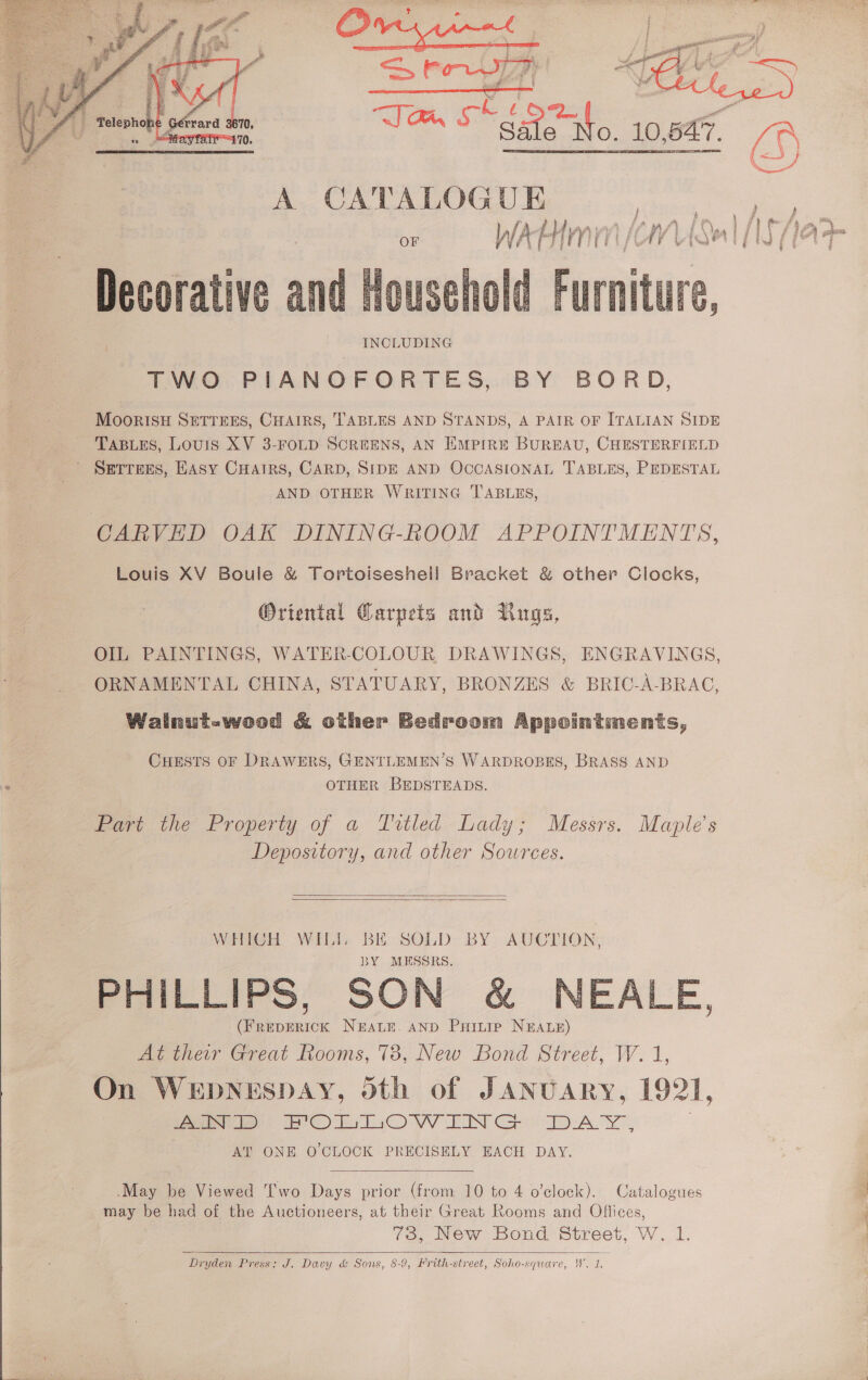   A CATALOGUE  Decorative and Roe: INCLUDING TWO PIANOFORTES, BY BORD, MOooRISH SETTEES, CHAIRS, TABLES AND STANDS, A PAIR OF ITALIAN SIDE TABLES, Louis XV 3-FOLD SCREENS, AN Empire BUREAU, CHESTERFIELD ’ Setters, HAsy CuHairs, CARD, SIDE AND OCCASIONAL TABLES, PEDESTAL AND OTHER WRITING TABLES, CARVED OAK DINING-ROOM APPOINTMENTS, Louis XV Boule &amp; Tortoisesheil Bracket &amp; other Clocks,  Oriental Carpets and Rugs, OIL PAINTINGS, WATER-COLOUR DRAWINGS, ENGRAVINGS, ORNAMENTAL CHINA, STATUARY, BRONZES &amp; BRIC-A-BRAC, Walnut-wood &amp; other Bedroom Appointments, CHESTS OF DRAWERS, GENTLEMEN’S WARDROBES, BRASS AND OTHER BEDSTEADS. Part the Property of a Titled Lady; Messrs. Maple’s | Depository, and other Sources.   WHICH WIL BH SOLD BY AUCTION, BY MESSRS. PHILLIPS, SON &amp; NEALE, ee 1cK NEALE. AND PuHitiep NEALE) At their Great Rooms, 73, New Bond Street, W. 1, On WEDNESDAY, oth of JANUARY, 1921, yaa POL LOwWwWIN GS OD) Aa Ye AP ONE O CLOCK PRECISELY EACH DAY.  May be Viewed [wo Days prior (from 10 to 4 o’clock). Catalogues may be had of the Auctioneers, at their Great Rooms and Offices, 73, New Bond Street, W. 1. Dryden Press: J. Davy &amp; Sons, 8-9, Hrith-street, Soho-square, W. 1.  po Pe ee