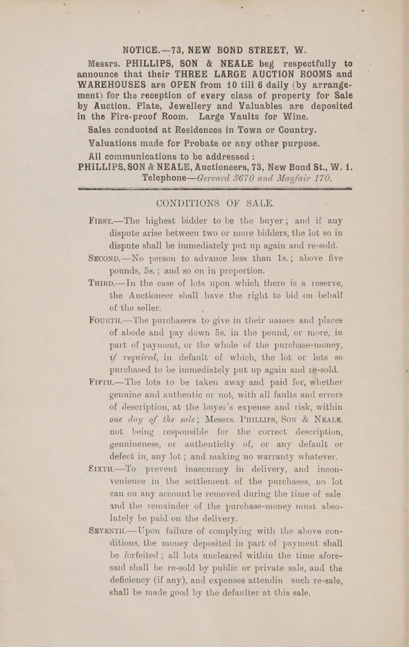 Messrs. PHILLIPS, SON &amp; NEALE beg respectfully to announce that their THREE LARGE AUCTION ROOMS and WAREHOUSES are OPEN from 10 till 6 daily (by arrange- ment) for the reception of every class of property for Sale by Auction. Plate, Jewellery and Valuables are deposited in the Fire-proof Room. Large Vaults for Wine. Sales conducted at Residences in Town or Country.   CONDITIONS OF SALE. First.—The highest bidder to be the buyer; and if any dispute arise between two or more bidders, the lot so in dispute shall be immediately put up again and re-sold. SEconD.—No person to advance less than 1s.; above five pounds, 5s.; and so on in proportion. Tuirpd.—In the case of lots upon which there is a reserve, the Auctioneer shall have the right to bid on behalf of the seller. Fourtu.—tThe purchasers to give in their names and places of abode and pay down 5s. in the pound, or more, in part of payment, or the whole of the purchase-money, uf required, in default of which, the lot or lots so purchased to be immediately put up again and re-sold. ¥irra.—the lots to be taken away and paid for, whether genuine and authentic or not, with all faults and errors of description, at the buyer's expense and risk, within one day of the sale; Messrs. PHILLIPS, SON &amp; NEALE, not being responsible for the correct description, genuineness, or authenticity of, or any default or defect in, any lot; and making no warranty whatever. SIxtH.—T'o prevent inaccuracy in delivery, and incon- venience in the settlement of the purchases, no lot can on any account be removed during the time of sale and the vemainder of the purchase-money must abso- lutely be paid on the delivery. SEveNTH.— Upon failure of complying with the above con- ditions, the money deposited in part of payment shall be forfeited ; all lots uncleared within the time afore- said shall be re-sold by public or private sale, and the deficiency (if any), and expenses attendin such re-sale, shali be made good by the defaulter at this sale,