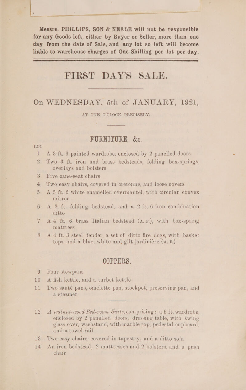 A Messrs. PHILLIPS, SON &amp; NEALE will not be vesponsible for any Goods left, either by Buyer or Seller, more than one day from the date of Sale, and any lot so left will become liable to warehouse charges of One-Shilling per lot per day.       FIRST DAY'S SALE.   On WEDNESDAY, dth of JANUARY, 1921, AT ONE O'CLOCK PRECISELY. FURNITURE, &amp;e. LOT 1 A 3 ft. 6 painted wardrobe, enclosed by 2 panelled doors 2 Two 3 ft. iron and brass bedsteads, folding box-springs, overlays and bolsters 3 Five cane-seat chairs 4 ‘Two easy chairs, covered in cretonne, and loose covers 5 &lt;A 5 ft. 6 white enamelled overmantel, with circular convex mirror 6 A 2 ft. folding bedstead, and a 2 ft. 6 iron combination ditto 7 A4 ft. 6 brass Italian bedstead (A. F.), with box-spring mattress 8 A 4 ft. 3 steel fender, a set of ditto fire dogs, with basket tops, and a blue, white and gilt jardiniére (A. F.) COPPERS, 9 four stewpans 10 A fish kettle, and a turbot kettle 11 Two sauté pans, omelette pan, stockpot, preserving pan, and a steamer 12 A walnut-wood Bed-room Suite, comprising: a 5 ft. wardrobe, enclosed by 2 panelled doors, dressing table, with swing glass over, washstand, with marble top, pedestal cupboard, and a towel rail 13 Two easy chairs, covered in tapestry, and a ditto sofa 14 An iron bedstead, 2 mattresses and 2 bolsters, and a push chair