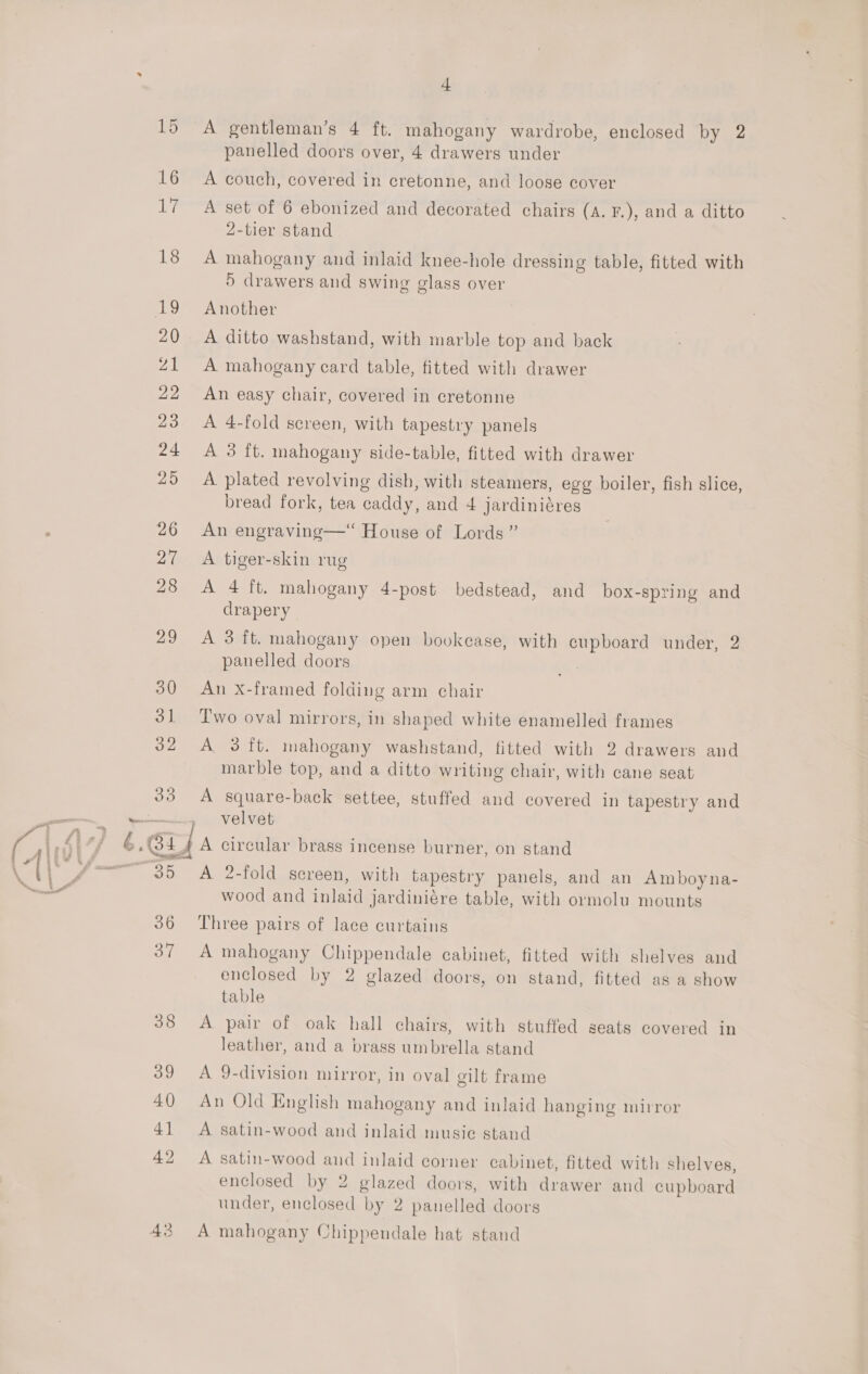 Z1 — 43 L A gentleman’s 4 ft. mahogany wardrobe, enclosed by 2 panelled doors over, 4 drawers under A couch, covered in cretonne, and loose cover A set of 6 ebonized and decorated chairs (A. F.), and a ditto 2-tier stand A mahogany and inlaid knee-hole dressing table, fitted with 5 drawers and swing glass over Another A ditto washstand, with marble top and back A mahogany card table, fitted with drawer An easy chair, covered in cretonne A 4-fold screen, with tapestry panels A 3 ft. mahogany side-table, fitted with drawer A plated revolving dish, with steamers, egg boiler, fish slice, bread fork, tea caddy, and 4 jardiniéres An engraving—“ House of Lords” A tiger-skin rug A 4 ft, mahogany 4-post bedstead, and box-spring and drapery A 3 ft. mahogany open bovkease, with cupboard under, 2 panelled doors An X-framed folding arm chair Two oval mirrors, in shaped white enamelled frames A 3 ft. mahogany washstand, fitted with 2 drawers and marble top, and a ditto writing chair, with cane seat A square-back settee, stuffed and covered in tapestry and velvet A 2-fold screen, with tapestry panels, and an Amboy na- wood and inlaid jardiniére table, with ormolu mounts Three pairs of lace curtains A mahogany Chippendale cabinet, fitted with shelves and enclosed by 2 glazed doors, on stand, fitted as a show table A pair of oak hall chairs, with stuffed seats covered in leather, and a brass umbrella stand A 9-division mirror, in oval cilt frame An Old English mahogany and inlaid hanging mirror A satin-wood and inlaid musie stand A satin-wood and inlaid corner cabinet, fitted with shelves, enclosed by 2 glazed doors, with drawer and cupboard under, enclosed by 2 panelled doors A mahogany Chippendale hat stand