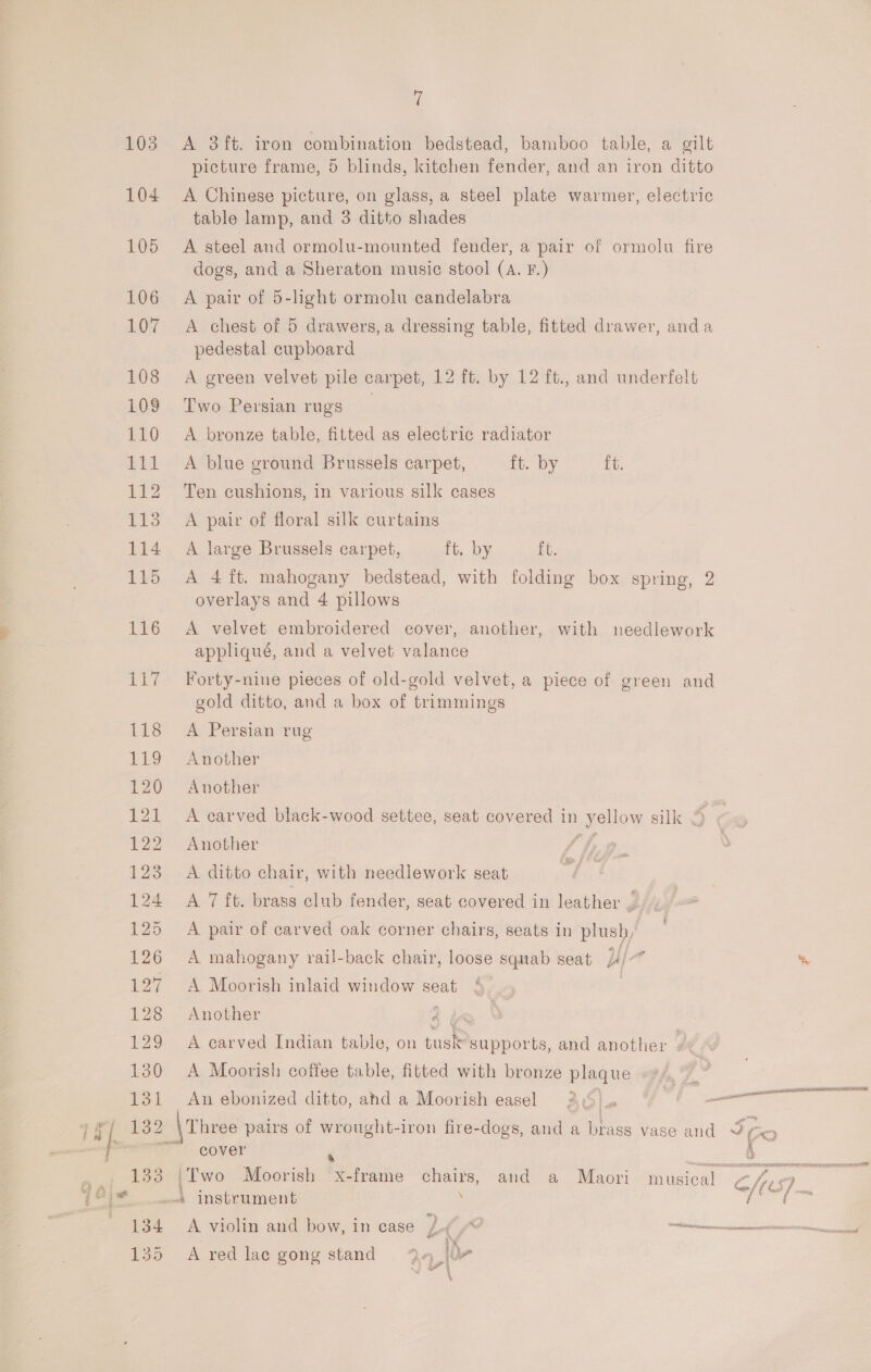 ‘i A 3ft. iron combination bedstead, bamboo table, a gilt picture frame, 5 blinds, kitchen fender, and an iron ditto A Chinese picture, on glass, a steel plate warmer, electric table lamp, and 3 ditto shades A steel and ormolu-mounted fender, a pair of ormolu fire dogs, and a Sheraton music stool (A. F.) A pair of 5-light ormolu candelabra A chest of 5 drawers, a dressing table, fitted drawer, anda pedestal cupboard A green velvet pile carpet, 12 ft. by 12 ft., and underfelt Two Persian rugs _ A bronze table, fitted as electric radiator A blue ground Brussels carpet, ft. by ft. Ten cushions, in various silk cases A pair of floral silk curtains A large Brussels carpet, ft. by ft. A 4 ft. mahogany bedstead, with folding box spring, 2 overlays and 4 pillows A velvet embroidered cover, another, with needlework appliqué, and a velvet valance Forty-nine pieces of old-gold velvet, a piece of green and gold ditto, and a box of trimmings A Persian rug Another Another A carved black-wood settee, seat covered in yellow silk 4 Another G/ A ditto chair, with needlework seat A 7 ft. brass club fender, seat covered in leather —. A pair of carved oak corner chairs, seats in plush, A mahogany rail-back chair, loose squab seat yl j * A Moorish inlaid window seat | Another 4 (&lt; A earved Indian table, on tusk supports, and another ? A Moorish coffee table, fitted with bronze plaque »*/,~_ An ebonized ditto, ahd a Moorish easel 2c) a a 00D LEE LID AERA LEONE 2 CX? cover : FAO SRT RR EERIE SPD L i fp : € ? wane ff &gt; ° ° a *) . A. violin and bow, in case £-¢ cane A red lace gong stand