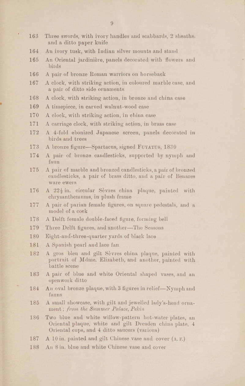 163 165 166 167 168 169 170 als 172 17s 174 iio 176 177 178 179 180 181 182 183 184 185 186 187 188 9 Three swords, with ivory handles and scabbards, 2 sheaths, and a ditto paper knife An ivory tusk, with Indian silver mounts and stand An Oriental jardiniére, panels decorated with flowers and birds A pair of bronze Roman warriors on horseback A clock, with striking action, in coloured marble case, and a pair of ditto side ornaments A clock, with striking action, in bronze and china case A timepiece, in carved walnut-wood case A. clock, with striking action, in china case A carriage clock, with striking action, in brass case A 4-fold ebonized Japanese screen, panels decorated in birds and trees | A bronze figure—Spartacus, signed Fuyatus, 1830 A pair of bronze candlesticks, supported by nymph and faun | A pair of marble and bronzed candlesticks, a pair of bronzed candlesticks, a pair of brass ditto, and a pair of Benares ware ewers A 224in. circular Sévres china plaque, painted with chrysanthemums, in plush frame A pair of parian female figures, on square pedestals, and a model of a coek A Delft female double-faced figure, forming bell Three Delft figures, and another—The Seasons Hight-and-three-quarter yards of black lace A Spanish pearl and lace fan A gros bleu and gilt Sevres china plaque, painted with portrait of Mdme. Hhzabeth, and another, painted with battle scene A pair of blue and white Oriental shaped vases, and an openwork ditto An oval bronze plaque, with 3 figures in relief—Nymph and fauns A small showcase, with gilt and jewelled lady’s-head orna- ment; from the Summer Palace, Pekin Two blue and white willow-pattern hot-water plates, an Oriental plaque, white and gilt Dresden china plate, 4 Oriental cups, and 4 ditto saucers (various) A 10 in. painted and gilt Chinese vase and cover (A. F.) An 8in. blue and white Chinese vase and cover