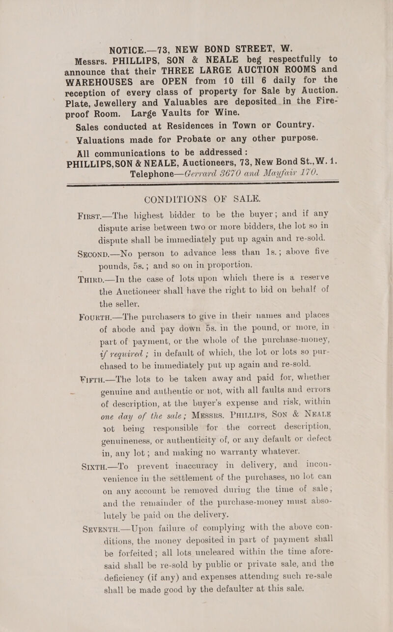 NOTICE.—73, NEW BOND STREET, W. Messrs. PHILLIPS, SON &amp; NEALE beg respectfully to announce that their THREE LARGE AUCTION ROOMS and WAREHOUSES are OPEN from 10 till 6 daily for the reception of every class of property for Sale by Auction. Plate, Jewellery and Valuables are deposited in the Fire- proof Room. Large Vaults for Wine. Sales conducted at Residences in Town or Country. Valuations made for Probate or any other purpose. All communications to be addressed : PHILLIPS,SON &amp; NEALE, Auctioneers, 73, New Bond St., W. 1. Telephone—Gerrard 3670 and Mayfair 170. _——— EEE CONDITIONS OF SALE. Frrst.—The highest bidder to be the buyer; and if any dispute arise between two or more bidders, the lot so in dispute shall be immediately put up again and re-sold.  Seconp.—No person to advance less than 1s.; above five pounds, 5s.; and so on in proportion. Tuirp.—In the case of lots wpon which there is a reserve the Auctioneer shall have the right to bid on behalf of the seller. Fourtu.—The purchasers to give in their names and places of abode and pay down 5s. in the pound, or more, in part of payment, or the whole of the purchase-money, if required ; in default of which, the lot or lots so pur- chased to be immediately put up again and re-sold. Wirru.—The lots to be taken away and paid for, whether - genuine and authentic or not, with all faults and errors of description, at the buyer’s expense and risk, within one day of the sale; Mussrs. Puinurs, Son &amp; NEALE rot being responsible for the correct description, genuineness, or authenticity of, or any default or defect in, any lot ; and making no warranty whatever. SixtH.—T'o prevent inaccuracy in delivery, and incon- venience in the séttlement of the purchases, no lot can on any account be removed during the time of sale; and the remainder of the purchase-money must abso- lutely be paid on the delivery. SgeventH.—Upon failure of complying with the above con- ditions, the money deposited in part of payment shall be forfeited; all lots uncleared within the time afore- said shall be re-sold by public or private sale, and the deficiency (if any) and expenses attending such re-sale shall be made good by the defaulter at this sale.