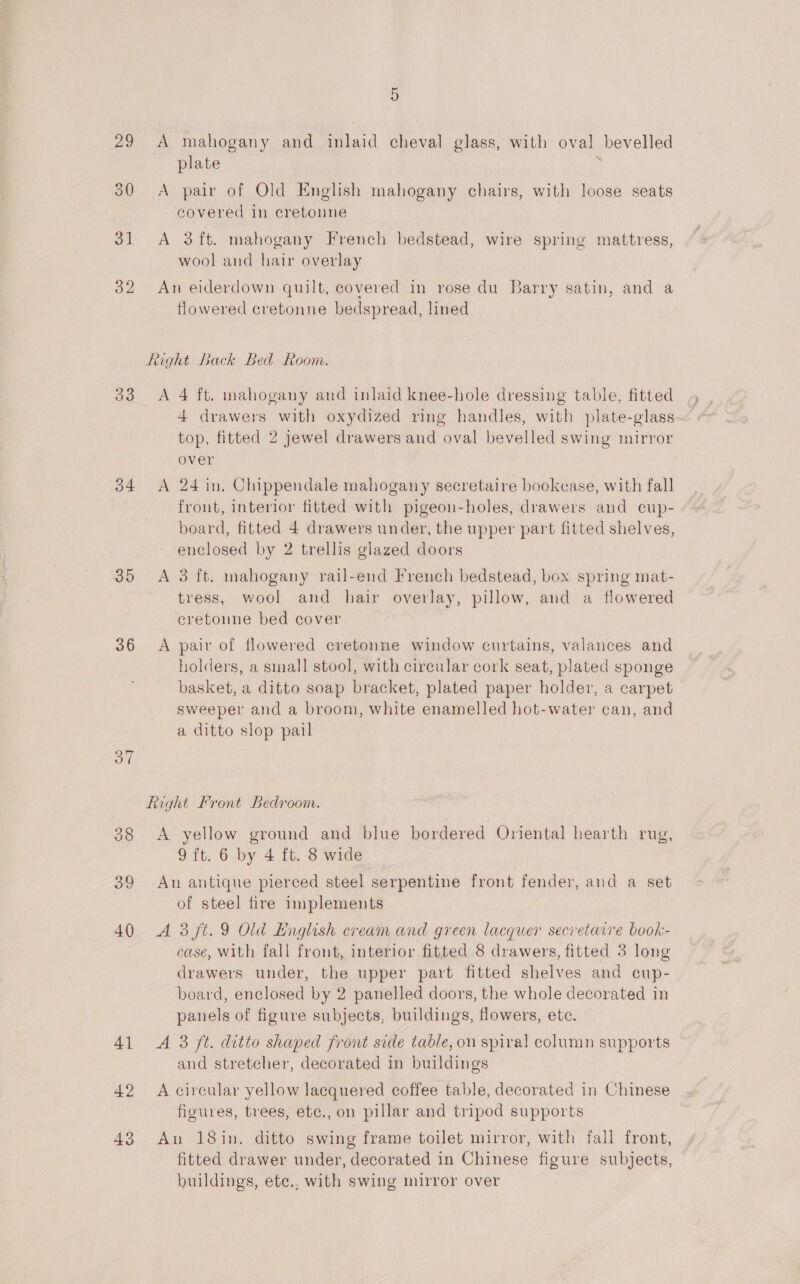 or 29 A mahogany and inlaid cheval glass, with oval bevelled plate ; 30 &lt;A pair of Old English mahogany chairs, with loose seats covered in cretonne 31 A 3ft. mahogany French bedstead, wire spring mattress, wool and hair overlay 32 An eiderdown quilt, covered in rose du Barry satin, and a flowered cretonne bedspread, lined Right Back Bed Room. 33 A 4 ft. mahogany and inlaid knee-hole dressing table, fitted 4 drawers with oxydized ring handles, with plate-glass top, fitted 2 jewel drawers and oval bevelled swing mirror over 34 A 24 in. Chippendale mahogany secretaire bookcase, with fall frout, interior fitted with pigeon-holes, drawers and cup- board, fitted 4 drawers under, the upper part fitted shelves, - enclosed by 2 trellis glazed doors 35 &lt;A 3 ft. mahogany rail-end French bedstead, box spring mat- tress, wool and hair overlay, pillow, and a flowered cretonne bed cover 36 &lt;A pair of flowered cretonne window curtains, valances and holders, a small stool, with circular cork seat, plated sponge basket, a ditto soap bracket, plated paper holder, a carpet sweeper and a broom, white enamelled hot-water can, and a ditto slop pail Right Front Bedroom. 38 &lt;A yellow ground and blue bordered Oriental hearth rug, 9 ft. 6 by 4 ft. 8 wide 39 An antique pierced steel serpentine front fender, and a set of steel fire implements 40 A38ft.9 Old English cream and green lacquer secretarre book- case, With fall front, interior fitted 8 drawers, fitted 3 long drawers under, the upper part fitted shelves and cup- board, enclosed by 2 panelled doors, the whole decorated in panels of figure subjects, buildings, flowers, etc. 41 A 3 ft. ditto shaped front side table, on spiral column supports and stretcher, decorated in buildings 42 A circular yellow lacquered coffee table, decorated in Chinese figures, trees, etc., on pillar and tripod supports 43 An 18in. ditto swing frame toilet mirror, with fall front, fitted drawer under, decorated in Chinese figure subjects, buildings, ete., with swing mirror over