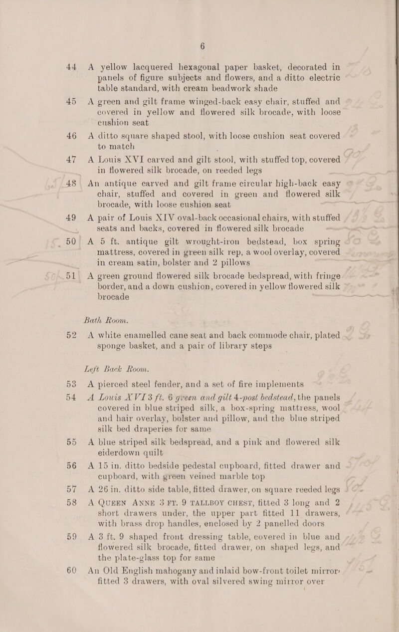 44 45 49 51 5o d4 59 60 6 A yellow lacquered hexagonal paper basket, decorated in panels of figure subjects and flowers, and a ditto electric table standard, with cream beadwork shade A green and gilt frame winged-back easy chair, stuffed and covered in yellow and flowered silk brocade, with loose eushion seat A ditto square shaped stool, with loose cushion seat covered to match in flowered silk brocade, on reeded legs An antique carved and gilt frame circular high-back easy chair, stuffed and covered in green and flowered silk brocade, with loose cushion seat A pair of Louis XIV oval-back occasional chairs, with stuffed seats and backs, covered in flowered silk brocade A 5 ft. antique gilt wrought-iron bedstead, box spring mattress, covered in green silk rep, a wool overlay, covered in cream satin, bolster and 2 pillows A green ground flowered silk brocade bedspread, with fringe border, and a down cushion, covered in yellow flowered silk brocade | Bath Room. A white enamelled cane seat and back commode chair, plated sponge basket, and a pair of library steps Left Back Room. A pierced steel fender, and a set of fire implements A Louis XVI 3 ft. 6 green and gilt 4-post bedstead, the panels covered in blue striped silk, a box-spring mattress, wool and hair overlay, bolster and pillow, and the blue striped silk bed draperies for same A blue striped silk bedspread, and a pink and flowered silk eiderdown quilt A 15 in. ditto bedside pedestal cupboard, fitted drawer and cupboard, with green veined marble top A 26 in. ditto side table, fitted drawer, on square reeded legs A QUEEN ANNE 3 FT. 9 TALLBOY CHEST, fitted 3 long and 2 short drawers under, the upper part fitted 11 drawers, with brass drop handles, enclosed by 2 panelled doors A 3 ft. 9 shaped front dressing table, covered in blue and flowered silk brocade, fitted drawer, on shaped legs, and the plate-glass top for same An Old English mahogany and inlaid bow-front toilet mirror fitted 3 drawers, with oval silvered swing mirror over