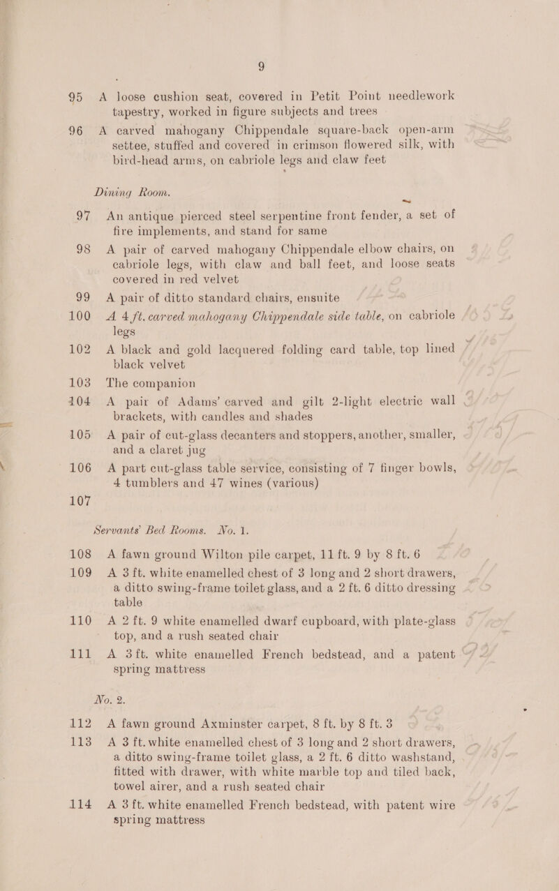 ~) 95 A loose cushion seat, covered in Petit Point needlework tapestry, worked in figure subjects and trees 96 A carved mahogany Chippendale square-back open-arm settee, stuffed and covered in crimson flowered silk, with bird-head arms, on cabriole legs and claw feet Dining Room. ~ 97 An antique pierced steel serpentine front fender, a set of fire implements, and stand for same 98 A pair of carved mahogany Chippendale elbow chairs, on cabriole legs, with claw and ball feet, and loose seats covered in red velvet 99 A pair of ditto standard chairs, ensuite 100 A4 ft. carved mahogany Chippendale side table, on cabriole legs 102 A black and gold lacquered folding card table, top lined black velvet 103 The companion 104 A pair of Adams’ carved and gilt 2-light electric wall brackets, with candles and shades 105 A pair of cut-glass decanters and stoppers, another, smaller, and a claret jug 106 A part cut-glass table service, consisting of 7 finger bowls, 4 tumblers and 47 wines (various) 107 Servants’ Bed Rooms. No. 1. 108 A fawn ground Wilton pile carpet, 11 ft. 9 by 8 ft. 6 109 A 3ft. white enamelled chest of 3 long and 2 short drawers, a ditto swing-frame toilet glass, and a 2 ft. 6 ditto dressing table 110 A 2ft. 9 white enamelled dwarf cupboard, with plate-glass top, and a rush seated chair 111 A 3ft. white enamelled French bedstead, and a patent spring mattress No. 2. 113 A 3 ft. white enamelled chest of 3 long and 2 short drawers, a ditto swing-frame toilet glass, a 2 ft. 6 ditto washstand, | fitted with drawer, with white marble top and tiled back, towel airer, and a rush seated chair 114 &lt;A 3ft. white enamelled French bedstead, with patent wire spring mattress