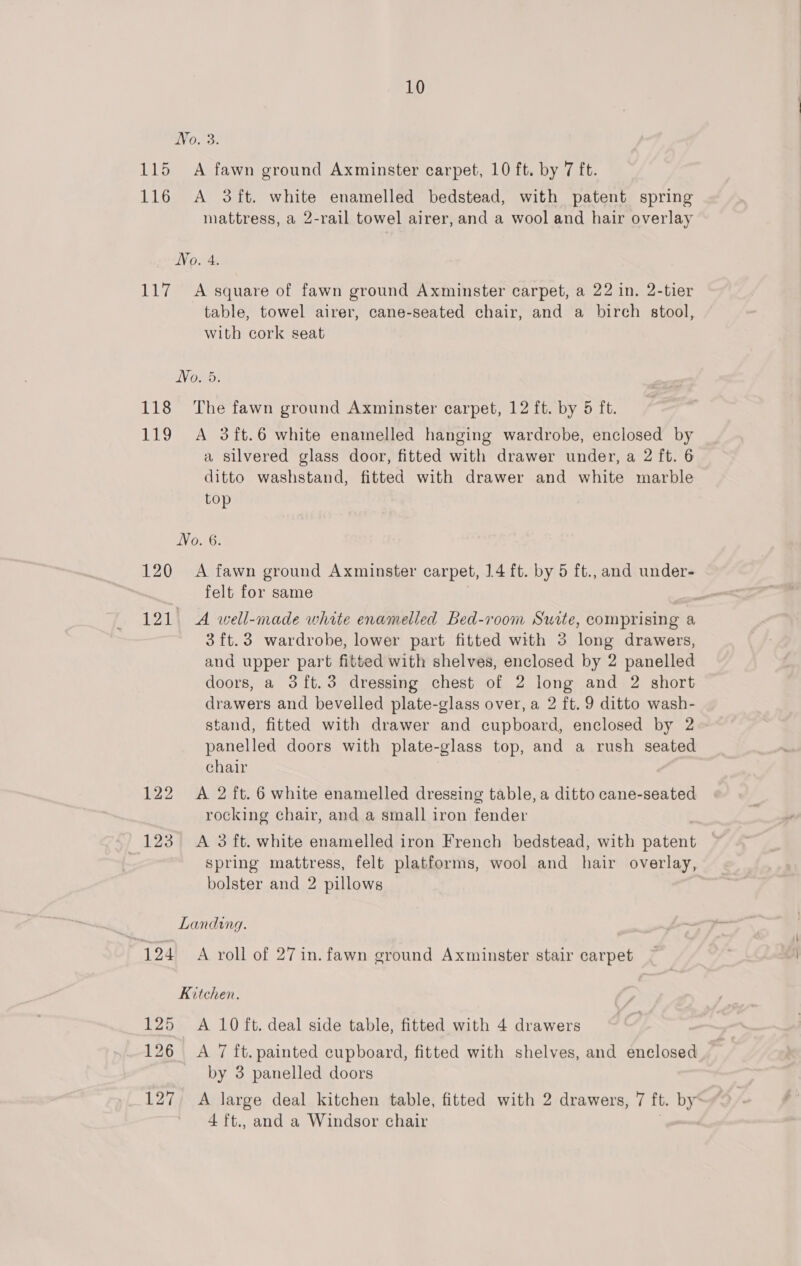 No. 3. 115 A fawn ground Axminster carpet, 10 ft. by 7 ft. 116 A 3ft. white enamelled bedstead, with patent spring mattress, a 2-rail towel airer, and a wool and hair overlay No. 4. 117 A square of fawn ground Axminster carpet, a 22 in. 2-tier table, towel airer, cane-seated chair, and a birch stool, with cork seat No. 5. 118 ‘The fawn ground Axminster carpet, 12 ft. by 5 ft. 119 A 3ft.6 white enamelled hanging wardrobe, enclosed by a silvered glass door, fitted with drawer under, a 2 ft. 6 ditto washstand, fitted with drawer and white marble top No. 6. 120 A fawn ground Axminster carpet, 14 ft. by 5 ft., and under- felt for same 121. A well-made white enamelled Bed-room Swite, comprising a 3ft.3 wardrobe, lower part fitted with 3 long drawers, and upper part fitted with shelves, enclosed by 2 panelled doors, a 3ft.3 dressing chest of 2 long and 2 short drawers and bevelled plate-glass over, a 2 ft. 9 ditto wash- stand, fitted with drawer and cupboard, enclosed by 2 panelled doors with plate-glass top, and a rush seated chair | 122 A 2 ft. 6 white enamelled dressing table, a ditto cane-seated rocking chair, and a small iron fender 123° A 3 ft. white enamelled iron French bedstead, with patent spring mattress, felt platforms, wool and hair overlay, bolster and 2 pillows Landing. 124) A roll of 27 in. fawn eround Axminster stair carpet Kitchen. 125 A 10 ft. deal side table, fitted with 4 drawers 126 A 7 ft. painted cupboard, fitted with shelves, and enelosed by 3 panelled doors 127, A large deal kitchen table, fitted with 2 drawers, 7 ft. by 4 ft., and a Windsor chair
