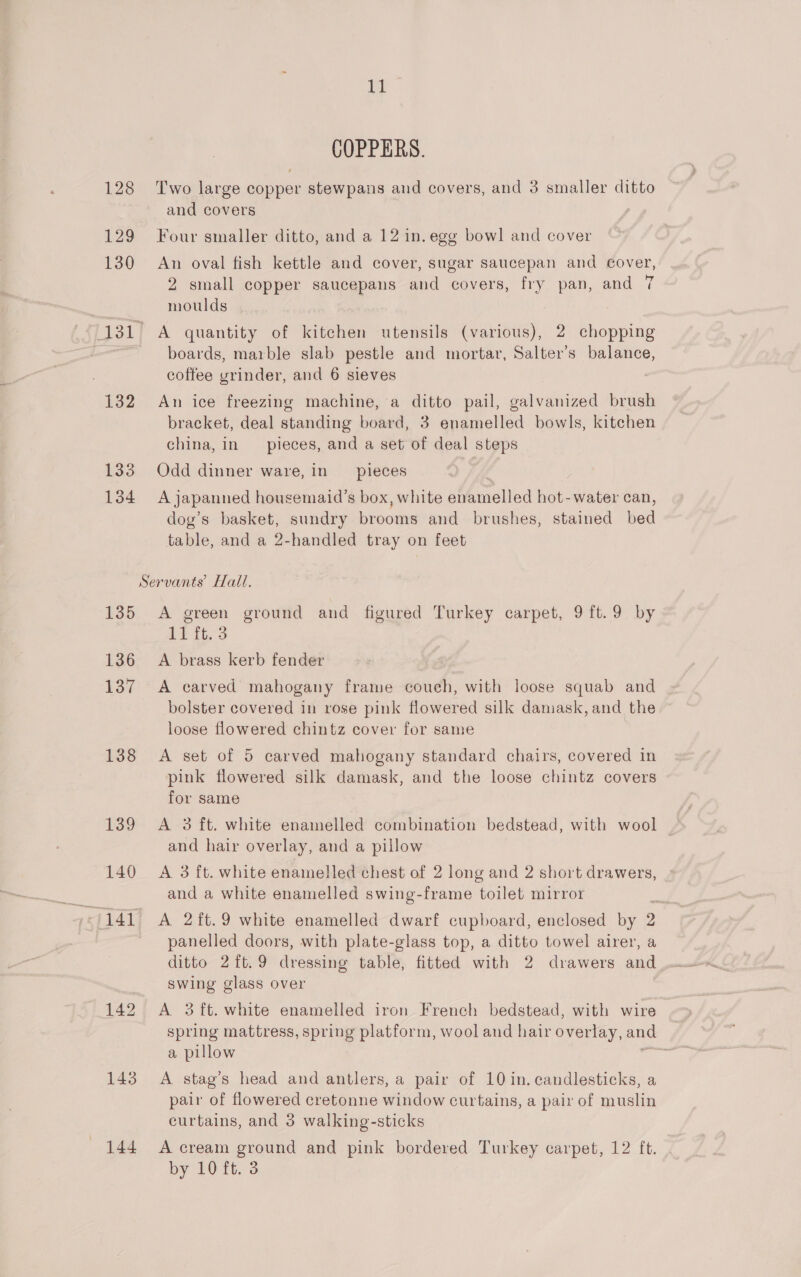 ‘a COPPERS. 128 Two large copper stewpans and covers, and 3 smaller ditto and covers 129 Four smaller ditto, and a 12 in. egg bowl and cover 130 An oval fish kettle and cover, sugar saucepan and cover, 2 small copper saucepans and covers, fry pan, and 7 7 moulds 131) A quantity of kitchen utensils (various), 2 chopping ; boards, marble slab pestle and mortar, Salter’s balance, coffee yrinder, and 6 sieves 132 An ice freezing machine, a ditto pail, galvanized brush bracket, deal standing board, 3 enamelled bowls, kitchen china, in _ pieces, and a set of deal steps 133 Odd dinner ware, in pieces 134 A japanned housemaid’s box, white heed hot-water can, dog’s basket, sundry brooms and brushes, stained bed table, and a 2-handled tray on feet Servants’ Hall. 135 A green ground and figured Turkey carpet, 91ft.9 by 11 ft. 3 136 A brass kerb fender 137 A carved mahogany frame couch, with loose squab and bolster covered in rose pink flowered silk damask, and the loose flowered chintz cover for same 138 &lt;A set of 5 carved mahogany standard chairs, covered in pink flowered silk damask, and the loose chintz covers for same 139 A 3 ft. white enamelled combination bedstead, with wool and hair overlay, and a pillow 140 A 3 ft. white enamelled chest of 2 long and 2 short drawers, and a white enamelled swing-frame toilet mirror panelled doors, with plate-glass top, a ditto towel airer, a ditto 2ft.9 dressing table, fitted with 2 drawers and swing glass over 142 A 3ft. white enamelled iron French bedstead, with wire spring mattress, spring platform, wool and hair overlay, and a pillow : 143 A stag’s head and antlers, a pair of 10 in. candlesticks, a pair of flowered cretonne window curtains, a pair of muslin curtains, and 3 walking-sticks 144 A cream ground and pink bordered Turkey carpet, 12 ft. by 10 ft. 3