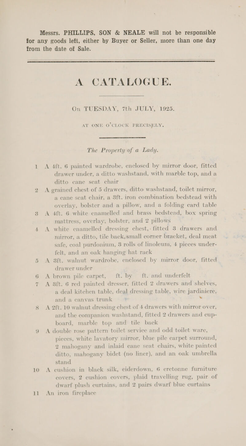    Or “tI 9 10 11 A A CATALOGUE. On TUESDAY, 7th JULY, 1925. AT ONE O'CLOCK PRECISELY.  The Property of a Lady. 4ft. 6 painted wardrobe, enclosed by mirror door, fitted drawer under, a ditto washstand, with marble top, and a ditto cane seat chair A A a cane seat chair, a 3ft. iron combination bedstead with overlay, bolster and a pillow, and a folding card table aft. 6 white enamelled and brass bedstead, box spring mattress, overlay, bolster, and 2 pillows white enamelled dressing chest,- fitted 3 drawers and mirror, a ditto, tile back,small corner bracket, deal meat safe, coal purdonium, 3 rolls of inoleum, 4 pieces under- felt, and an oak hanging hat rack 3ft. walnut wardrobe, enclosed by mirror door, fitted drawer under brown pile carpet, ft. by ft. and underfelt 3ft. 6 red painted dresser, fitted 2 drawers and shelves, a deal kitchen table, deal dressing table, wire jardiniere, and a canvas trunk ™ and the companion washstand, fitted 2 drawers and cup- board, marble top and tile back pieces, white lavatory mirror, blue pile carpet surround, 2 mahogany and inlaid cane seat chairs, white painted ditto, mahogany bidet (no liner), and an oak umbrella stand ° covers, 2 cushion covers, plaid travelling rug, pair of