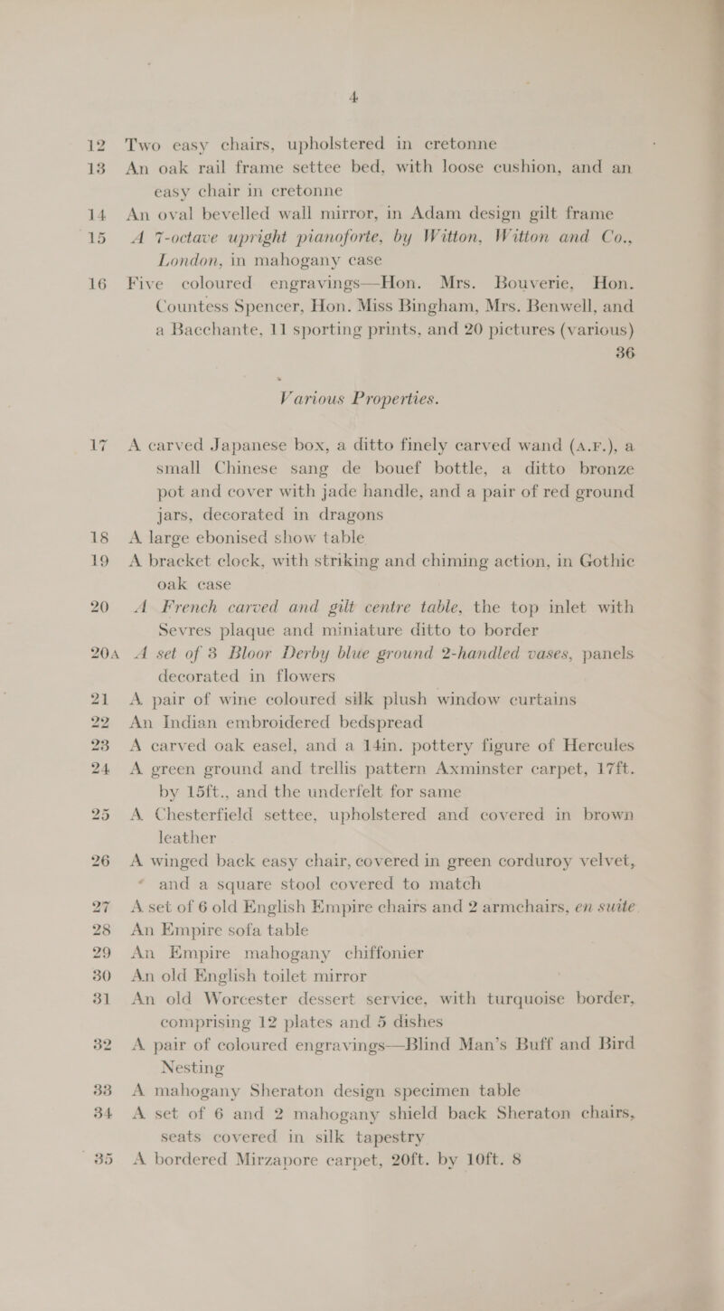17 4, Two easy chairs, upholstered in cretonne An oak rail frame settee bed, with loose cushion, and an easy chair in cretonne An oval bevelled wall mirror, in Adam design gilt frame A 7-octave upright pianoforte, by Witton, Witton and Co., London, in mahogany case Five coloured engravings—Hon. Mrs. Bouverie, Hon. Countess Spencer, Hon. Miss Bingham, Mrs. Benwell, and 36 Various Properties. A carved Japanese box, a ditto finely carved wand (A.F.), a small Chinese sang de bouef bottle, a ditto bronze pot and cover with jade handle, and a pair of red ground jars, decorated in dragons A. large ebonised show table A bracket clock, with striking and chiming action, in Gothic oak case A French carved and gilt centre table, the top inlet with Sevres plaque and miniature ditto to border A set of 3 Bloor Derby blue ground 2-handled vases, panels decorated in flowers A. pair of wine coloured silk plush window curtains An Indian embroidered bedspread A carved oak easel, and a 14in. pottery figure of Hercules A green ground and trellis pattern Axminster carpet, 17ft. by 15ft., and the underfelt for same A. Chesterfield settee, upholstered and covered in brown leather A winged back easy chair, covered in green corduroy velvet, and a square stool covered to match A. set of 6 old English Empire chairs and 2 armchairs, en suite An Empire sofa table An Empire mahogany chiffonier An old English toilet mirror An old Worcester dessert service, with turquoise border, comprising 12 plates and 5 dishes A pair of coloured engravings—Blind Man’s Buff and Bird Nesting A mahogany Sheraton design specimen table A set of 6 and 2 mahogany shield back Sheraton chairs, seats covered in silk tapestry A bordered Mirzapore carpet, 20ft. by 10ft. 8 