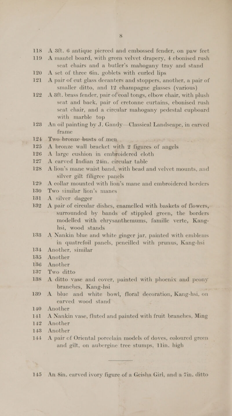 145 A mantel board, with green velvet drapery, 4 ebonised rush seat chairs and a butler’s mahogany tray and stand A set of three 6in. goblets with curled lips A pair of cut glass decanters and stoppers, another, a pair of smaller ditto, and 12 champagne glasses (various) A 3ft. brass fender, pair of coal tongs, elbow chair, with plush seat and back, pair of cretonne curtains, ebonised rush seat chair, and a circular mahogany pedestal cupboard with marble top An oil painting by J. Gandy—Classical Landscape, in carved Two bronze -busts of men. A bronze wall bracket with 2 figures of angels A large cushion in embroidered cloth A carved Indian 24in. circular table A lion’s mane waist band, with bead and velvet mounts, and silver gilt filigree panels A collar mounted with lion’s mane and embroidered borders Two similar lion’s manes A silver dagger A pair of circular dishes, enamelled with baskets of flowers, surrounded by bands of stippled green, the borders modelled with chrysanthemums, famille verte, Kang- hsi, wood stands A Nankin blue and white ginger jar, painted with emblems in quatrefoil panels, pencilled with prunus, Kang-hsi Another, similar Another Another Two ditto A ditto vase and cover, painted with phoenix and peony branches, Kang-hsi bs A blue and white bowl, floral decoration, Kang-hsi, on carved wood stand Another A Nankin vase, fluted and painted with fruit branches, Ming Another Another A pair of Oriental porcelain models of doves, coloured green and gilt, on aubergine tree stumps, 1lin. high An 8in. carved ivory figure of a Geisha Girl, and a 7in. ditto