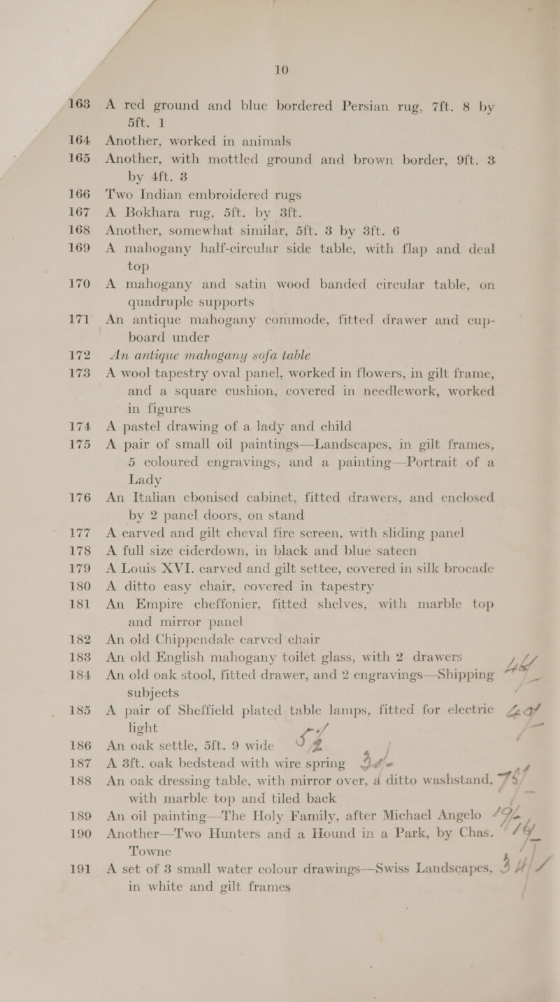 A red ground and blue bordered Persian rug, 7ft. 8 by pre 1 Another, worked in animals Another, with mottled ground and brown border, 9ft. 3 by 4ft. 3 Two Indian embroidered rugs A Bokhara rug, 5ft. by 3ft. Another, somewhat similar, 5ft. 3 by 3ft. 6 A mahogany half-circular side table, with flap and deal top A mahogany and satin wood banded circular table, on quadruple supports An antique mahogany commode, fitted drawer and cup- board under An antique mahogany sofa table A wool tapestry oval panel, worked in flowers, in gilt frame, and a square cushion, covered in needlework, worked in figures A. pastel drawing of a lady and child A pair of small oil paintings—Landscapes, in gilt frames, 5 coloured engravings; and a painting—Portrait of a Lady An Italian ebonised cabinet, fitted drawers, and enclosed by 2 panel doors, on stand A carved and gilt cheval fire screen, with sliding panel A full size eiderdown, in black and blue sateen A Louis XVI. carved and gilt settee, covered in silk brocade A ditto easy chair, covered in tapestry An Empire cheffonier, fitted shelves, with marble top and mirror panel An old Chippendale carved chair An old English mahogany toilet glass, with 2 drawers An old oak stool, fitted drawer, and 2 eng Shipping subjects A pair of Sheffield plated table lamps, fitted for electric  light 9 . An oak settle, 5ft. 9 wide VZ A 8ft. oak bedstead with wire spring 4 fe with marble top and tiled back Another—Two Hunters and a Hound in a Park, by Chas. Towne —_ in white and gilt frames