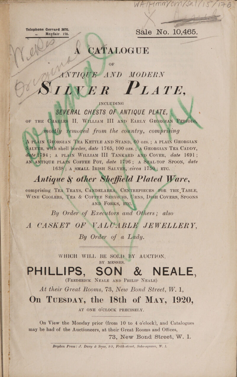     Teleph G da 3670, on) one ied 170, eon . Sale NO: 10, AGS.  TALOGUE me ' OF “AND MODERN       J Pail  i ig II, WrLras IH AND Barty Get se EB Remove from the country, COMPTIBIN G     A KETTLE AND rea 60 ozs.; A PLAIN GEORGIAN rder, date 1765, 100 ozs. iA GEORGIAN TEA CADDY, A PLAIN WILLIAM III TANK GRD ANIL Cover, date 1691; JAR sEAL-TOP SPOON, date a 2 ; A SMALL inate SALVER, circa 175Q,; Antique S other Nene Plated Ware, comprising TEA TRAYS, Can DELABRA,, CENTREPIECES Pe THE TABLE, WINE COOLERS, TEA &amp; oe Sunyitbas, U RNS, Vi COVERS, ‘SPOONS AN TOne By Orde? of Kuecy tors and Others &gt; also A. CASKET -OF ° WAL ABLE JEWHLLERY, By Order of a Lady.     WHICH WITLI, a SOLD BY AUCTION, MESSRS. PHILLIPS, SON &amp; NEALE. ene NEALE AND Puitiep NEALE) Ag their Great Rooms, 738, New Bond Street, W. 1, On TUESDAY, the 18th of May, 1920, AT ONE O'CLOCK PRECISELY. On View the Monday prior (from 10 to 4 o'clock), and Catalogues may be had of the Auctioneers, at their Great Rooms and Offices, 73, New Bond Street, W. 1. Dryden Press: J. Davy &amp; Sons, 8-9, Frith-st: street, Soho-square, W. 1   