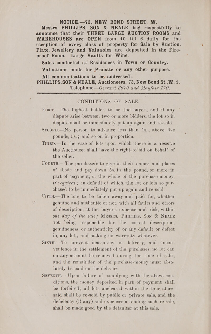 NOTICE.—73, NEW BOND STREET, W. Messrs. PHILLIPS, SON &amp; NEALE beg respectfully to announce that their THREE LARGE AUCTION ROOMS and WAREHOUSES are OPEN from 10 till 6 daily for the reception of every class of property for Sale by Auction. Plate, Jewellery and Valuables are deposited in the Fire- proof Room. Large Vaults for Wine. Sales conducted at Residences in Town or Country. Valuations made for Probate or any other purpose. All communications to be addressed : PHILLIPS,SON &amp; NEALE, Auctioneers, 78, New Bond St., W. 1. Telephone—CGerrard 3670 and Mayfaw 170. |     CONDITIONS OF SALE. First.—The highest bidder to be the buyer; and if any dispute arise between two or more bidders, the lot so in disptite shall be immediately put up again and re-sold. SECOND.—No person to advance less than 1s.; above five pounds, 5s.; and so on in proportion, THrtrD.—In the case of lots upon which there is a reserve the Auctioneer shall have the right.to bid on behalf of the seller. FourtH.—The purchasers to give in their names and places of abode and pay down 5s. in the pound, or more, In part of payment, or the whole of the purchase-money, uf required ; 1n default of which, the lot or lots so pur- chased to be immediately put up again and re-sold. WirrH.—The lots to be taken away and paid for, whether genuine and authentic or not, with all faults and errors of description, at the buyer’s expense and risk, within one day of the sale; Messrs. Puinuips, Son &amp; NEALE aot being responsible for the correct description, genuineness, or authenticity of, or any default or defect in, any lot; and making no warranty whatever. SIXTH.—T'o prevent inaccuracy in delivery, and. incon- venience in the settlement of the purchases, no lot can on any account be removed during the time of sale; and the remainder of the purchase-money must abso- lutely be paid on the delivery. SEVENTH.— Upon failure of complying with the above con- ditions, the money deposited in part of payment shall be forfeited; all lots uncleared within the time afore- said shall be re-sold by public or private sale, and the deficiency (if any) and expenses attending such re-sale, shall be made good by the defaulter at this sale.