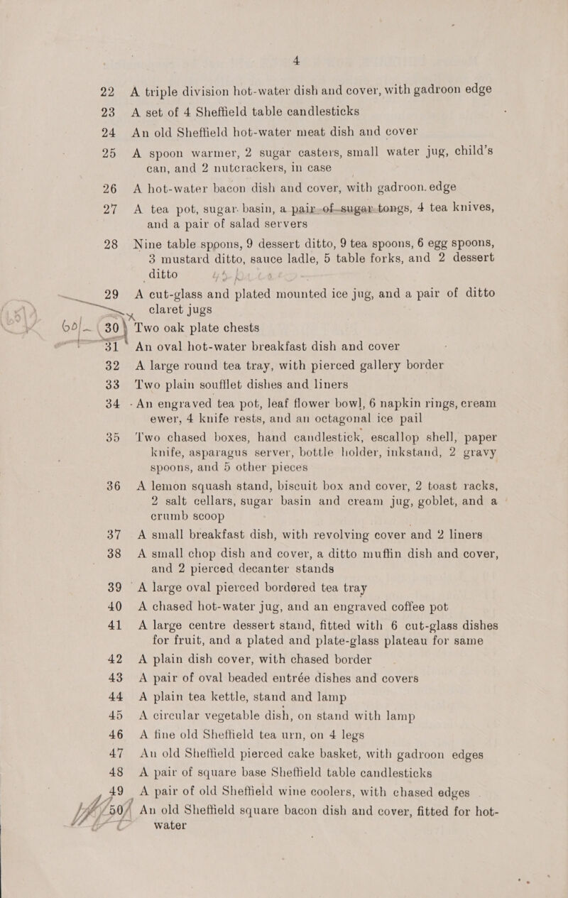 teen Lhd 4 22 A triple division hot-water dish and cover, with gadroon edge 23 A set of 4 Sheffield table candlesticks 24 An old Sheffield hot-water meat dish and cover 25 A spoon warmer, 2 sugar casters, small water jug, child’s can, and 2 nutcrackers, in case | 26 &lt;A hot-water bacon dish and cover, with gadroon. edge 27 A tea pot, sugar. basin, a pair-of-sugartongs, 4 tea knives, and a pair of salad servers 28 Nine table spoons, 9 dessert ditto, 9 tea spoons, 6 egg spoons, 3 mustard ditto, sauce ladle, 5 table forks, and 2 dessert ditto A. f ay 29 A cut- glass and ies mounted ice jug, and a pair of ditto sl. CaY” claret jugs 30) Two oak plate chests 31° An oval hot-water breakfast dish and cover 32 A large round tea tray, with pierced gallery border 33 ‘Two plain soufflet dishes and liners 34 -An engraved tea pot, leaf flower bow], 6 napkin rings, cream ewer, 4 knife rests, and an octagonal ice pail 35 ‘Iwo chased boxes, hand candlestick, escallop shell, paper knife, asparagus server, bottle holder, inkstand, 2 gravy spoons, and 5 other pieces 36 &lt;A lemon squash stand, biscuit box and cover, 2 toast racks, 2 salt cellars, sugar basin and cream jug, goblet, and a | crumb scoop 37 A small breakfast dish, with revolving cover and 2 liners 38 A small chop dish and cover, a ditto muffin dish and cover, and 2 pierced decanter stands 39 A large oval pierced bordered tea tray 40 &lt;A chased hot-water jug, and an engraved coffee pot 41 A large centre dessert stand, fitted with 6 cut-glass dishes for fruit, and a plated and plate-glass plateau for same 42 A plain dish cover, with chased border 43 A pair of oval beaded entrée dishes and covers 44 A plain tea kettle, stand and lamp 45 A circular vegetable dish, on stand with lamp 46 A fine old Sheffield tea urn, on 4 legs 47 An old Sheffield pierced cake basket, with gadroon edges 48 A pair of square base Sheffield table candlesticks 49 _A pair of old Sheffield wine coolers, with chased edges - water