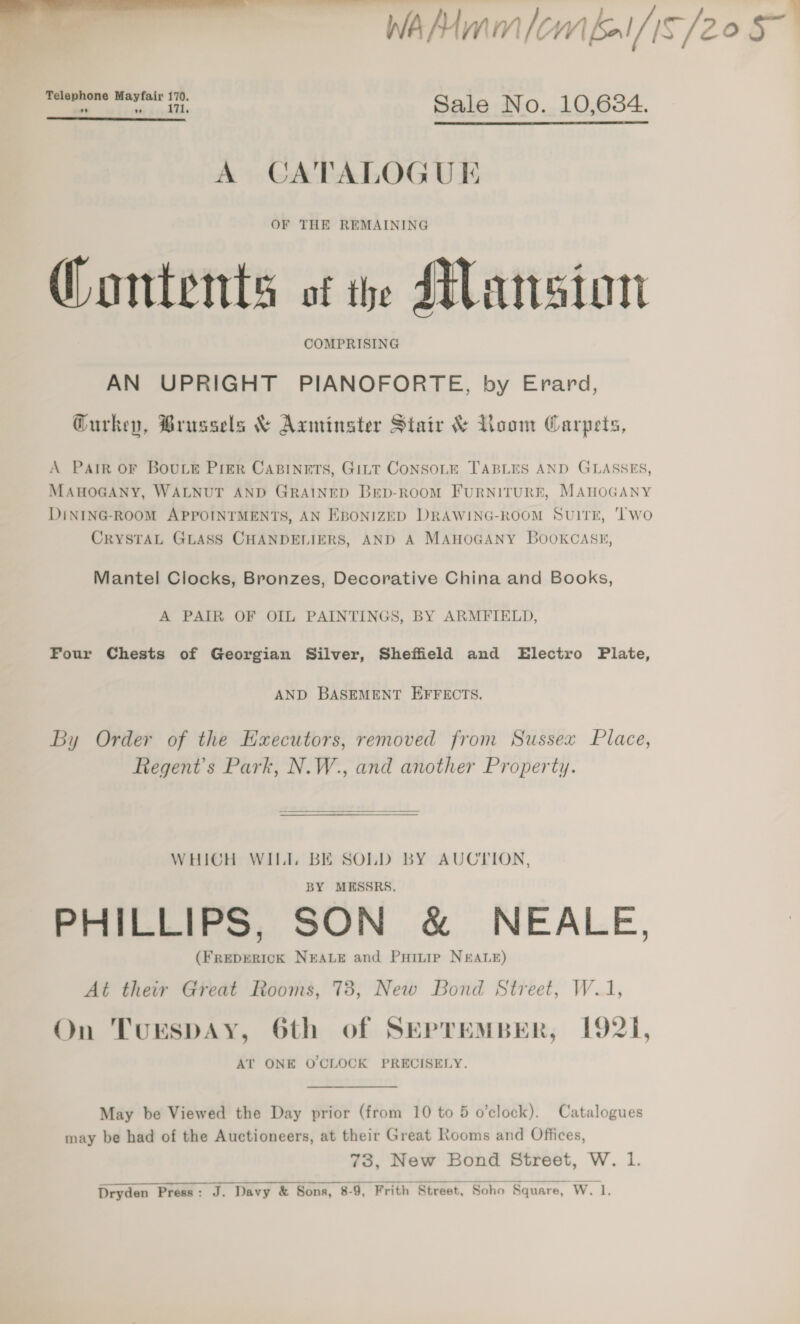  Sale No. 10,684.  A CATALOGUE OF THE REMAINING Contents of the Mansion COMPRISING AN UPRIGHT PIANOFORTE, by Erard, Gurkey, Brussels &amp; Axminster Stair &amp; Loom Carpets, A Parr OF BouLE Pier Capinets, Girt CoNsoLe TABLES AND GLASSES, MAHOGANY, WALNUT AND GRAINED Brp-RooM FURNITURE, MAHOGANY DiINING-ROOM APPOINTMENTS, AN EBONIZED DRAWING-ROOM SvuITE, ‘wo CRYSTAL GLASS CHANDELIERS, AND A MAHOGANY BOOKCASE, Mantel Clocks, Bronzes, Decorative China and Books, A PAIR OF OIL PAINTINGS, BY ARMFIELD, Four Chests of Georgian Silver, Sheffield and Electro Plate, AND BASEMENT EFFECTS. By Order of the Executors, removed from Sussex Place, Regent's Park, N.W., and another Property.  WHICH WILL BE SOLD BY AUCTION, BY MESSRS. PHILLIPS, SON &amp; NEALE, (FREDERICK NEALE and Puinip N&amp;ALE) At their Great Rooms, 73, New Bond Street, W.1, On Turspay, 6th of SEPTEMBER, 1921, AT ONE O'CLOCK PRECISELY. May be Viewed the Day prior (from 10 to 5 o’clock). Catalogues may be had of the Auctioneers, at their Great Rooms and Offices, 73, New Bond Street, W. 1. 