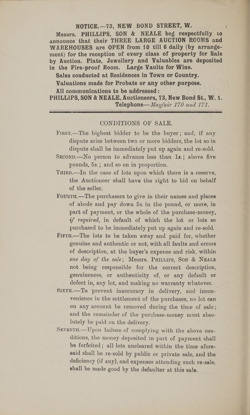 NOTICE.—73, NEW BOND STREET, W. announce that their THREE LARGE AUCTION ROOMS and WAREHOUSES are OPEN from 10 till 6 daily (by arrange- ment) for the reception of every class of property for Sale by Auction. Plate, Jewellery and Valuables are deposited in the Fire-proof Room. Large Vaults for Wine. Sales conducted at Residences in Town or Country. Valuations made for Probate or any other purpose. All communications to be addressed : Telephone— Mayfair 170 and 171.    CONDITIONS OF SALE. Finst.—The highest bidder to be the buyer; and, if any dispute arise between two or more bidders, the lot so in dispute shall be immediately put up again and re-sold. SECOND.—No person to advance less than 1s.; above five pounds, 5s.; and so on in proportion. Turrp.—In the case of lots upon which there is a reserve, the Auctioneer shall have the right to bid on behalf of the seller. Fourtu.—The purchasers to give in their names and places of abode and pay down 5s. in the pound, or more, in part of payment, or the whole of the purchase-money, uf required, in default of which the lot or lots so purchased to be immediately put up again and re-sold. Firrd.—The lots to be taken away and paid for, whether genuine and authentic or not, with all faults and errors of description, at the buyer’s expense and risk, within one day of the sale; Messrs. PHILLtirs, Son &amp; NEALE not being responsible for the correct description, genuineness, or authenticity of, or any default or defect in, any lot, and making no warranty whatever. SixtH.—To prevent inaccuracy in delivery, and incon- venience in the settlement of the purchases, no lot can on any account be removed during the time of sale; and the remainder of the purchase-money must abso- lutely be paid on the delivery. SEVENTH.—Upon failure of complying with the above con- ditions, the money deposited in part of payment shall be forfeited; all lots uncleared within the time afore- said shall be re-sold by public or private sale, and the deficiency (if any), and expenses attending such re-sale, shall be made good by the defaulter at this sale. eo oe