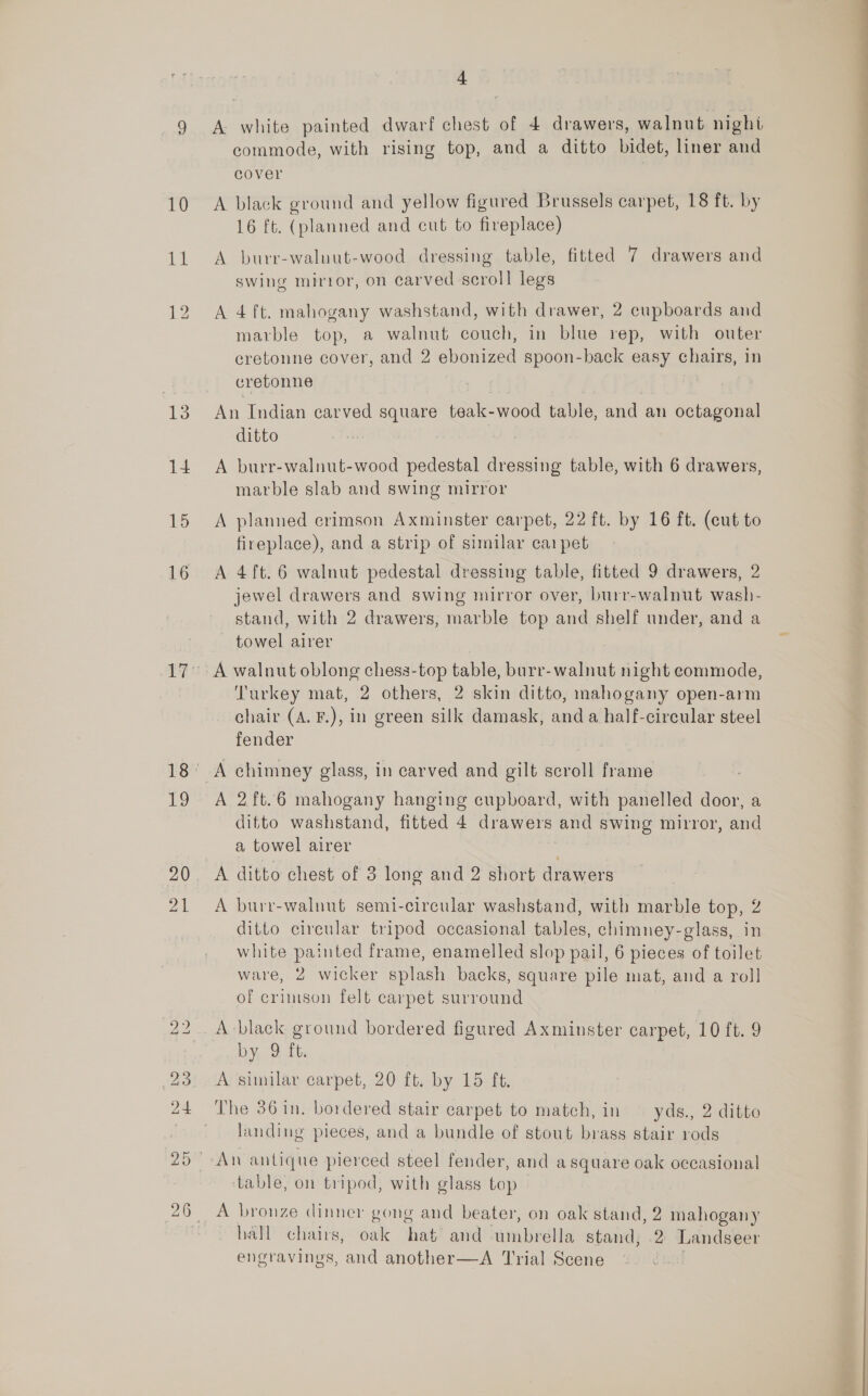 10 11 4 A white painted dwarf chest of 4 drawers, walnut night commode, with rising top, and a ditto bidet, liner and cover A black ground and yellow figured Brussels carpet, 18 ft. by 16 ft. (planned and cut to fireplace) A burr-walnut-wood dressing table, fitted 7 drawers and swing mirror, on carved scroll legs A 4 ft. mahogany washstand, with drawer, 2 cupboards and marble top, a walnut couch, in blue rep, with outer eretonne cover, and 2 ebonized spoon-back easy chairs, in cretonne An Indian carved square teak-wood table, and an octagonal ditto : A burr-walnut-wood pedestal dressing table, with 6 drawers, marble slab and swing mirror A planned crimson Axminster carpet, 22 ft. by 16 ft. (cut to fireplace), and a strip of similar caipet A 4ft. 6 walnut pedestal dressing table, fitted 9 drawers, 2 jewel drawers and swing mirror over, burr-walnut wash- stand, with 2 drawers, marble top and shelf under, and a towel airer Turkey mat, 2 others, 2 skin ditto, mahogany open-arm chair (A. F.), in green silk damask, and a half-circular steel fender A 2 ft.6 mahogany hanging cupboard, with panelled door, a ditto washstand, fitted 4 drawers and swing mirror, and a towel airer A ditto chest of 3 long and 2 short drawers A burr-walnut semi-circular washstand, with marble top, 2 ditto circular tripod occasional tables, chimney-glass, in white painted frame, enamelled slop pail, 6 pieces of toilet ware, 2 wicker splash backs, square pile mat, and a roll of crimson felt carpet surround A black ground bordered figured Axminster carpet, 10 ft. 9 by, 2.16: A similar carpet, 20 ft. by 15 ft. The 36 in. bordered stair carpet to match, in — yds., 2 ditto landing pieces, and a bundle of stout brass stair rods An antique pierced steel fender, and asquare oak occasional table, on tripod, with glass top A bronze dinner gong and beater, on oak stand, 2 mahogany hall chairs, bake hat? and hibmiiecliler stand; 2 Landseer