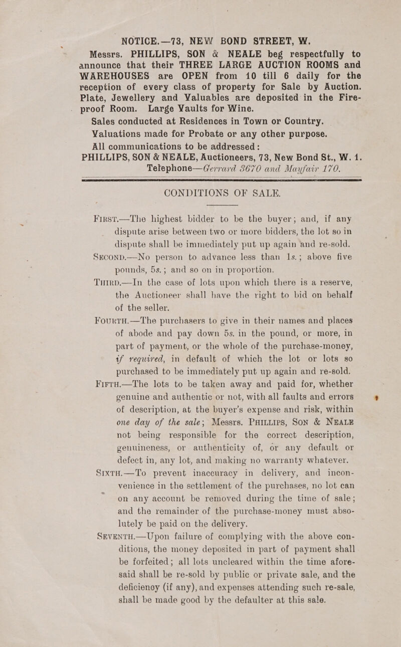 - NOTICE.—73, NEW BOND STREET, W. Messrs. PHILLIPS, SON &amp; NEALE beg respectfully to announce that their THREE LARGE AUCTION ROOMS and WAREHOUSES are OPEN from 10 till 6 daily for the reception of every class of property for Sale by Auction. Plate, Jewellery and Valuables are deposited in the Fire- proof Room. Large Yaults for Wine. Sales conducted at Residences in Town or Country. - Valuations made for Probate or any other purpose. All communications to be addressed : PHILLIPS, SON &amp; NEALE, Auctioneers, 73, New Bond St., W. 1. Telephone—Gerrard 3670 and Mayfair 170.    CONDITIONS OF SALE.  First.—The highest bidder to be the buyer; and, if any dispute arise between two or more bidders, the lot so in dispute shall be immediately put up again and re-sold. SECOND.—No person to advance less than 1s.; above five pounds, 5s.; and so on in proportion. Trirp.—In the case of lots upon which there is a reserve, the Auctioneer shall have the right to bid on behalf of the seller. Fourtu.—The purchasers to give in their names and places of abode and pay down 5s. in the pound, or more, in part of payment, or the whole of the purchase-money, tf required, in default of which the lot or lots so purchased to be immediately put up again and re-sold. FirrH.—The lots to be taken away and paid for, whether genuine and authentic or not, with all faults and errors of description, at the buyer’s expense and risk, within one day of the sale; Messrs. PHILLIps, SON &amp; NEALE not being responsible for the correct description, genuineness, or authenticity of, or any default or defect in, any lot, and making no warranty whatever. SixtH.—To prevent inaccuracy in delivery, and incon- venience in the settlement of the purchases, no lot can on any account be removed during the time of sale; and the remainder of the purchase-money must abso- lutely be paid on the delivery. SEVENTH.—Upon failure of complying with the above con- ditions, the money deposited in part of payment shall be forfeited; all lots uncleared within the time afore- said shall be re-sold by public or private sale, and the deficiency (if any), and expenses attending such re-sale, shall be made good by the defaulter at this sale.