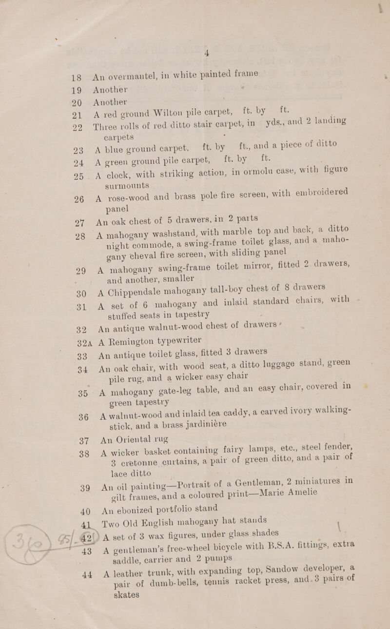 awl SAN 4 An overmantel, in white painted frame Another Another A red ground Wilton pile carpet, fie OY smiles } Three rolls of red ditto stair carpet, in yds., and 2 landing carpets . A blue ground carpet, — ft. by ft., and a piece of ditto A green ground pile carpet, faye hit. ) | A clock, with striking action, in ormolu case, with figure surmounts A yose-wood and brass pole fire screen, with embroidered panel An oak chest of 5 drawers, in 2 parts A mahogany washstand, with marble top and back, a ditto night commode, a swing-frame toilet glass, and a maho- gany cheval fire screen, with sliding panel A mahogany swing-frame toilet mirror, fitted 2. drawers, and another, smaller A Chippendale mahogany tall-boy chest of 8 drawers A set of 6 mahogany and inlaid standard chairs, with stuffed seats in tapestry } An antique walnut-wood chest of drawers * A Remington typewriter An antique toilet glass, fitted 3 drawers An oak chair, with wood seat, a ditto luggage stand, green pile rug, and a wicker easy chair | A mahogany gate-leg table, and an easy chair, covered in green tapestry A walnut-wood and inlaid tea caddy, a carved ivory walking- stick, and a brass jardiniére An Oriental rug A wicker basket containing fairy lamps, ete., steel fender, 2 cretonne curtains, a pair of green ditto, and a pair of lace ditto | | An oil painting—Portrait of a Gentleman, 2 miniatures in gilt frames, and a coloured print—Marie Amelie An ebonized portfolio stand Two Old English mahogany hat stands \ A gentleman's free-wheel bicycle with B.S.A. fittings, extra A leather trunk, with expanding top, Sandow developer, a pair of dumb-bells, tennis racket press, and.3 pairs of skates ex