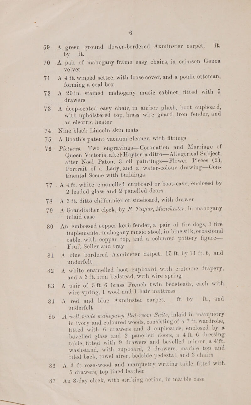 69 70 7. i ee 74 15 76 77 78 79 80 81 82 83 84 85 86 87 6 A green ground flower-bordered Axminster carpet, ft. by ft. A pair of mahogany frame easy chairs, in crimson Genoa velvet A 4 ft. winged settee, with loose cover, and a pouffe ottoman, forming a coal box A 20in. stained mahogany music cabinet, fitted with 5 drawers A deep-seated easy chair, in amber plush, boot cupboard, with upholstered top, brass wire guard, iron fender, and an electric heater Nine black Lincoln skin mats A Booth’s patent vacuum cleaner, with fittings Pictures. Two engravings—Coronation and Marriage of Queen Victoria, afted Hayter, a ditto—Allegorical Subject, after Noel Paton, 3 oil paintings—Flower Pieces (2), Portrait of a Lady, and a water-colour drawing—Con- tinental Scene with buildings 2 leaded glass and 2 panelled doors A 3 ft. ditto chiffonnier or sideboard, with drawer A Grandfather clock, by F. Taylor, Manchester, in mahogany inlaid case An embossed copper kerb fender, a pair of fire-dogs, 3 fire implements, mahogany music stool, in blue silk, occasional table, with copper top, and a coloured pottery figure— Fruit Seller and tray A blue bordered Axminster carpet, 15 ft. by 11 ft.6, and underfelt A white enamelled boot cupboard, with cretonne drapery, and a 3 ft. iron bedstead, with wire spring A pair of 3ft.6 brass French twin bedsteads, each with wire spring, | wool and 1 hair mattress 7 A red and blue Axminster carpet, ft. by ft., and underfelt A well-made mahogany Bed-room Surte, inlaid in marquetry in ivory and coloured woods, consisting of a 7 ft. wardrobe, fitted with 6 drawers and 3 cupboards, enclosed by a bevelled glass and 2 panelled doors, a 4 ft. 6 dressing table, fitted with 9 drawers and bevelled mirror, a 4'ft. washstand, with cupboard, 2 drawers, marble top and tiled back, towel airer, bedside pedestal, and 3 chairs A 3 ft. rose-wood and marquetry writing table, fitted with 5 drawers, top lined leather An 8-day clock, with striking action, in marble case