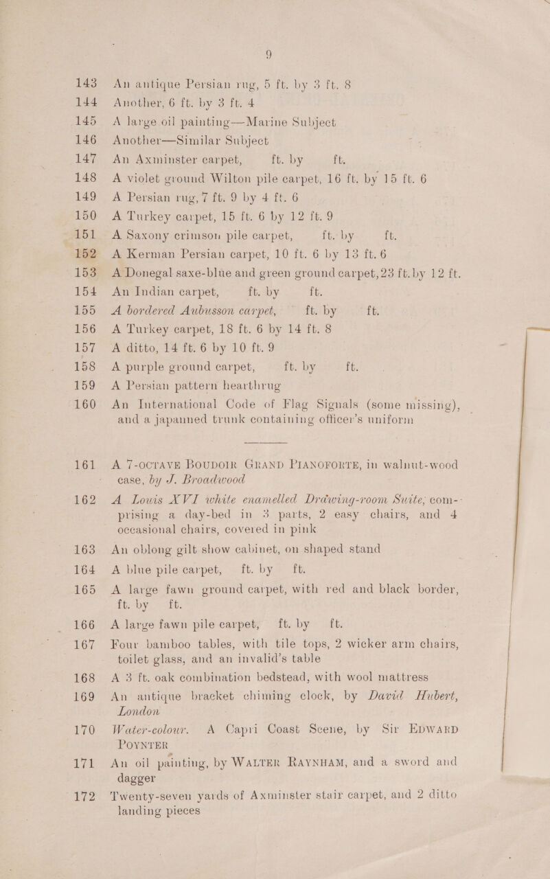 143 144 145 146 147 148 149 150 151 152 153 154 155 156 157 158 159 160 162 163 164 165 166 167 168 169 170 We. 172 9) An antique Persian rug, 5 ft. by 3 ft. 8 Another, 6 ft. by 3 ft. 4 A large oil painting—Marine Subject Another—Similar Subject An Axminster carpet, ft. by it, A violet ground Wilton pile carpet, 16 ft. by 15 ft. 6 A Persian rug, 7 ft. 9 by 4 ft. 6 A Turkey carpet, 15 ft. 6 by 12 ft. 9 A Saxony crimson pile carpet, ft. by ft. A Kerman Persian carpet, 10 ft. 6 by 13 ft. 6 A Donegal saxe-blue and green ground carpet, 23 ft. by 12 ft. An Indian carpet, fit.aby ft. A bordered Aubusson carpet, ft. by ft. A Turkey carpet, 18 ft. 6 by 14 ft. 8 A ditto, 14 ft. 6 by 10 ft. 9 A purple ground carpet, it. by ft. A Persian pattern hearthrug An International Code of Flag Signals (some missing), and a japanned trunk containing officer’s uniform A 7-OCTAVE BOUDOIR GRAND PIANOFORTE, in walnut-wood case, by J. Broadwood A Lowis XVI white enanelled Drawing-room Suite, com-- prising a day-bed in 3 parts, 2 easy chairs, and 4 occasional chairs, covered in pink An oblong gilt show cabinet, on shaped stand A blue pile carpet, ft. by ft. A large fawn ground carpet, with red and black border, fi: -by 3k. A large fawn pile carpet, ft. by ft. Four bamboo tables, with tile tops, 2 wicker arm chairs, toilet glass, and an invalid’s table A 3 ft. oak combination bedstead, with wool mattress An antique bracket chiming clock, by David Hubert, London : Water-colour. A Capri Coast Scene, by Sir Ebpwarp POYNTER An oil painting, by WaLTER RAYNHAM, and a sword and dagger Twenty-seven yards of Axminster stair carpet, and 2 ditto landing pieces