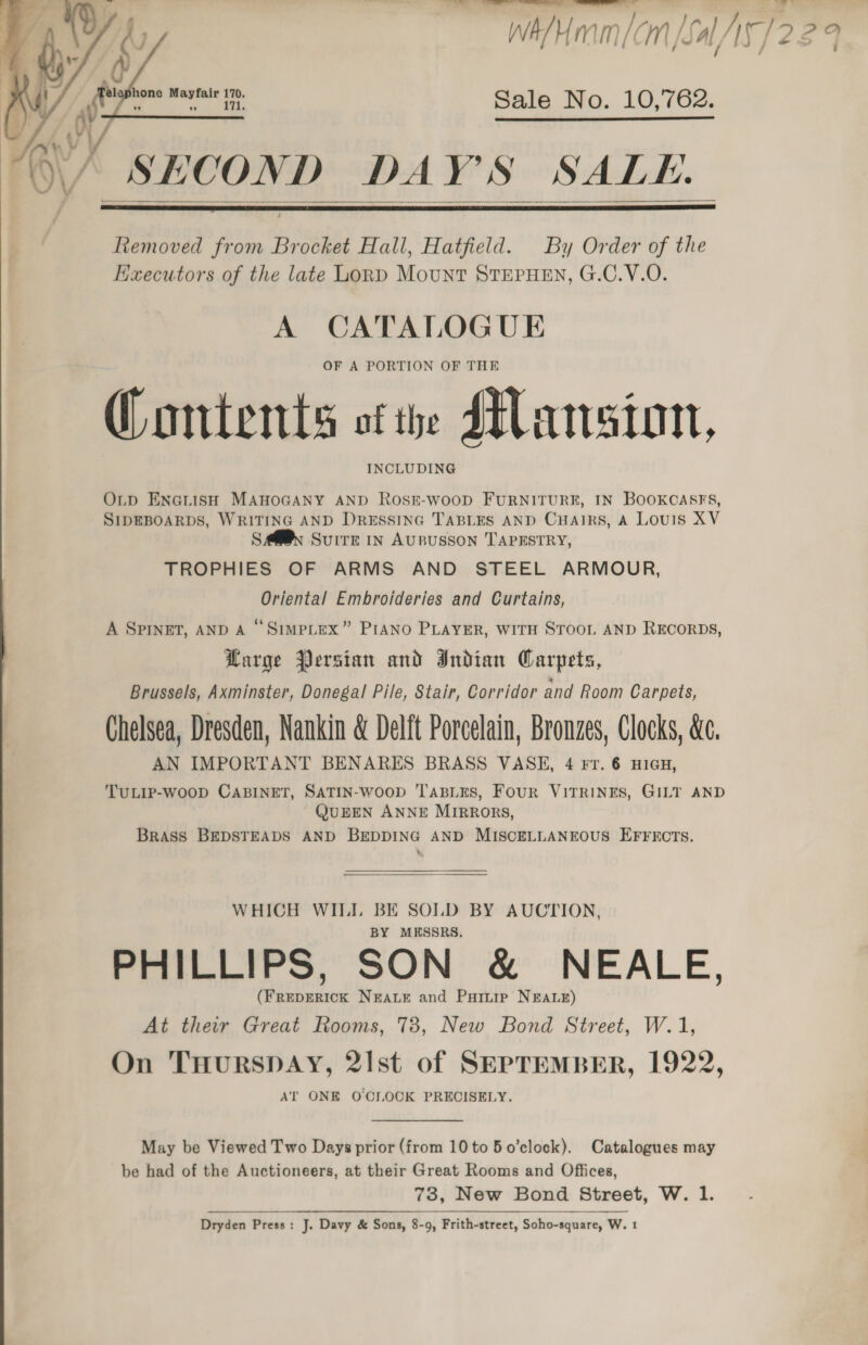 IE Ee wh/mam|cm [s A/AS]229    one Mayfair 170. ” ” 171. Sale No. 10,762.   O\/ SECOND DAY'S SALE.   Removed from Brocket Hall, Hatfield. By Order of the Haecutors of the late Lond Mount STEPHEN, G.C.V.O. A CATALOGUE OF A PORTION OF THE Contents of the Mansion, INCLUDING  O.tp ENGLISH MAHOGANY AND ROSE-wooD FURNITURE, IN BOOKCASES, SIDEBOARDS, WRITING AND DRESSING TABLES AND CHAIRS, A Louis XV SAM@s Suite IN AUBUSSON TAPESTRY, TROPHIES OF ARMS AND STEEL ARMOUR, Oriental Embroideries and Curtains, A SPINET, AND A “ SImpLexX” PIANO PLAYER, WITH STOOL AND RECORDS, Large Persian and Indian Carpets, Brussels, Axminster, Donegal Pile, Stair, Corridor and Room Carpets, Chelsea, Dresden, Nankin &amp; Delft Porcelain, Bronzes, Clocks, &amp;c. AN IMPORTANT BENARES BRASS VASE, 4 Fr. 6 HIGH, TuLip-woop CABINET, SATIN-woop TABLES, Four VITRINES, GILT AND QUEEN ANNE MIRRORS, Brass BEDSTEADS AND BEDDING AND MISCELLANEOUS EFFECTS. &amp; WHICH WILI. BE SOLD BY AUCTION, BY MESSRS. PHILLIPS, SON &amp; NEALE, (FREDERICK NEALE and Puruip NEALE) At their Great Rooms, 78, New Bond Street, W.1 On TuHurspay, 2lst of SEPTEMBER, 1922, AT ONE O'CLOCK PRECISELY. May be Viewed Two Days prior (from 10 to 5 o’clock). Catalogues may be had of the Auctioneers, at their Great Rooms and Offices, 73, New Bond Street, W. 1. Dryden Press: J. Davy &amp; Sons, 8-9, Frith-street, Soho-square, W. 1    