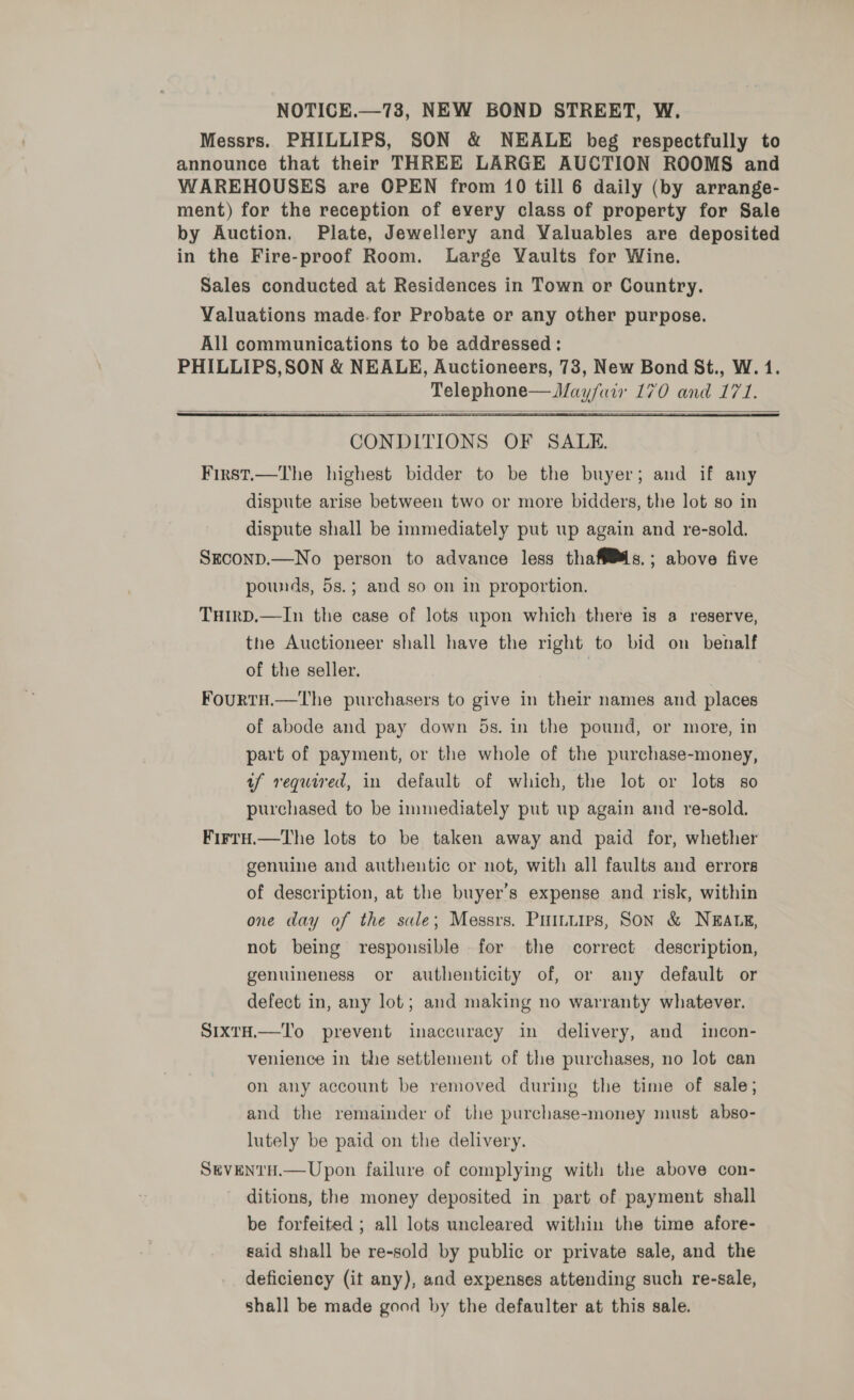 NOTICE.—73, NEW BOND STREET, W. Messrs. PHILLIPS, SON &amp; NEALE beg respectfully to announce that their THREE LARGE AUCTION ROOMS and WAREHOUSES are OPEN from 10 till 6 daily (by arrange- ment) for the reception of every class of property for Sale by Auction. Plate, Jewellery and Valuables are deposited in the Fire-proof Room. Large Vaults for Wine. Sales conducted at Residences in Town or Country. Valuations made.for Probate or any other purpose. All communications to be addressed : PHILLIPS, SON &amp; NEALE, Auctioneers, 73, New Bond St., W. 1. Telephone— Mayfair 170 and 171.  CONDITIONS OF SALE. First.—The highest bidder to be the buyer; and if any dispute arise between two or more bidders, the lot so in dispute shall be immediately put up again and re-sold. Srconp.—No person to advance less thaff®s.; above five pounds, 5s.; and so on in proportion.  THIrD.—In the case of lots upon which there is a reserve, the Auctioneer shall have the right to bid on benalf of the seller. ? FourtH.—The purchasers to give in their names and places of abode and pay down 5s. in the pound, or more, in part of payment, or the whole of the purchase-money, af required, in default of which, the lot or lots so purchased to be immediately put up again and re-sold. Firry.—tThe lots to be taken away and paid for, whether genuine and authentic or not, with all faults and errors of description, at the buyer’s expense and risk, within one day of the sale; Messrs. Puituirs, Son &amp; NEALE, not being responsible for the correct description, genuineness or authenticity of, or any default or defect in, any lot; and making no warranty whatever. SixtH.—To prevent inaccuracy in delivery, and incon- venience in the settlement of the purchases, no lot can on any account be removed during the time of sale; and the remainder of the purchase-money must abso- lutely be paid on the delivery. StvENTH.—Upon failure of complying with the above con- ditions, the money deposited in part of payment shall be forfeited ; all lots uncleared within the time afore- gaid shall be re-sold by public or private sale, and the deficiency (it any), and expenses attending such re-sale, shall be made good by the defaulter at this sale.
