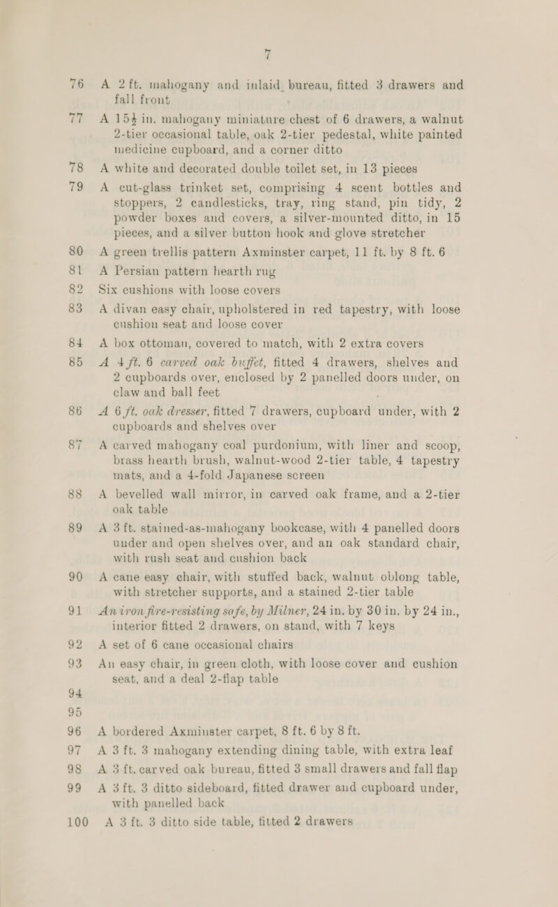 76 iy 78 79 80 81 82 83 84 85 86 87 88 89 90 91 92 93 94 95 96 o7 98 99 100 7 A 2ft. mahogany and inlaid, bureau, fitted 3 drawers and fall front . A 154 in. mahogany miniature chest of 6 drawers, a walnut 2-tier occasional table, oak 2-tier pedestal, white painted medicine cupboard, and a corner ditto A white and decorated double toilet set, in 13 pieces A cut-glass trinket set, comprising 4 scent bottles and stoppers, 2 candlesticks, tray, ring stand, pin tidy, 2 powder boxes and covers, a silver-mounted ditto, in 15 pieces, and a silver button hook and glove stretcher A green trellis pattern Axminster carpet, 11 ft. by 8 ft. 6 A Persian pattern hearth rug Six cushions with loose covers A divan easy chair, upholstered in red tapestry, with loose cushion seat and loose cover A box ottoman, covered to match, with 2 extra covers A 4 ft. 6 carved oak buffet, fitted 4 drawers, shelves and 2 cupboards over, enclosed by 2 panelled doors under, on claw and ball feet A 6 ft. oak dresser, fitted 7 drawers, cupboard under, with 2 cupboards and shelves over A carved mahogany coal purdonium, with liner and scoop, brass hearth brush, walnut-wood 2-tier table, 4 tapestry mats, and a 4-fold Japanese screen A bevelled wall mirror, in carved oak frame, and a 2-tier oak table A 3 ft. stained-as-mahogany bookcase, with 4 panelled doors under and open shelves over, and an oak standard chair, with rush seat and cushion back A cane easy chair, with stuffed back, walnut oblong table, with stretcher supports, and a stained 2-tier table An iron fire-resisting safe, by Milner, 24in. by 30 in. by 24 in., interior fitted 2 drawers, on stand, with 7 keys A set of 6 cane occasional chairs An easy chair, in green cloth, with loose cover and cushion seat, and a deal 2-flap table A bordered Axminster carpet, 8 ft. 6 by 8 ft. A 3 ft. 3 mahogany extending dining table, with extra leaf A 3 ft.carved oak bureau, fitted 3 small drawers and fall flap A 3ft. 3 ditto sideboard, fitted drawer aud cupboard under, with panelled back A 3 ft. 3 ditto side table, fitted 2 drawers