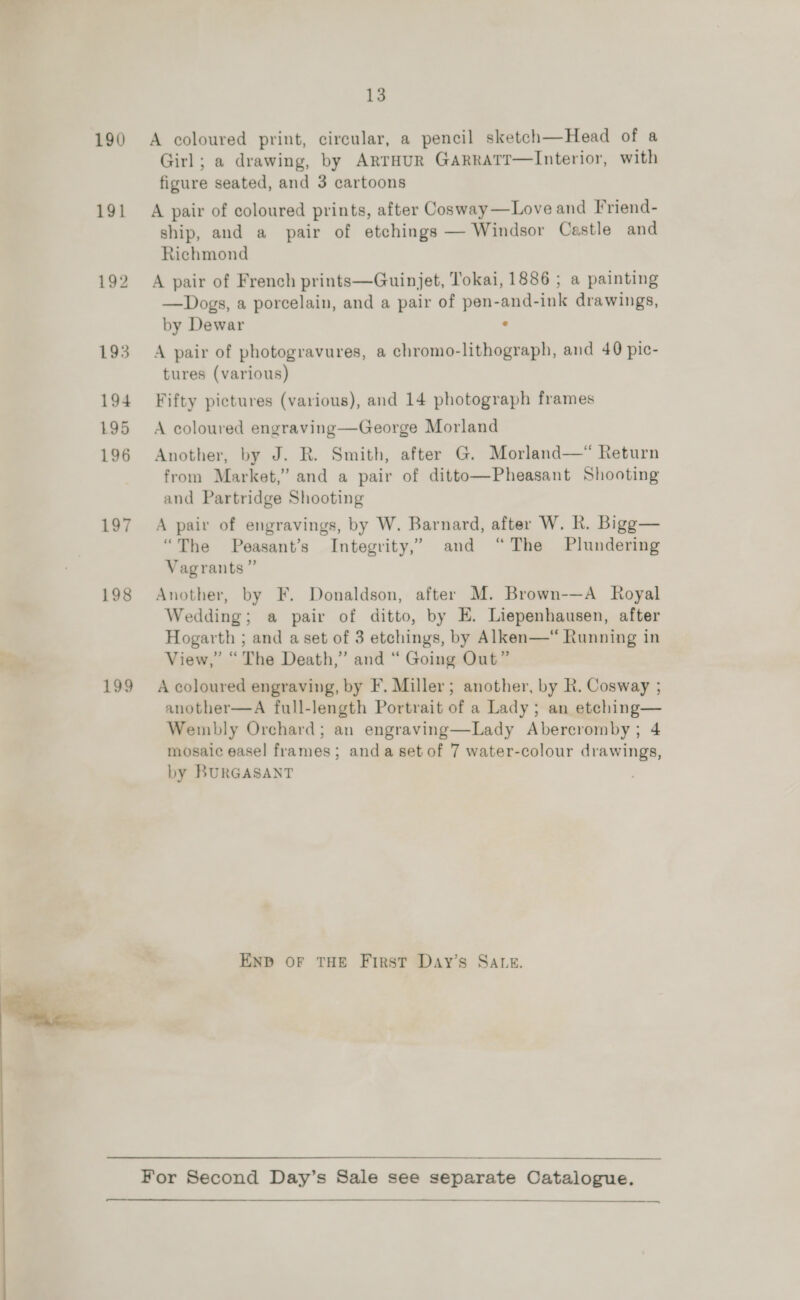 190 A coloured print, circular, a pencil sketch—Head of a Girl; a drawing, by ArrHuR GarratTr—Interior, with figure seated, and 3 cartoons 191 A pair of coloured prints, after Cosway—Love and F’riend- ship, and a pair of etchings — Windsor Cestle and Richmond 192 A pair of French prints—Guinjet, Tokai, 1886 ; a painting —Dogs, a porcelain, and a pair of pen-and-ink drawings, by Dewar ‘ 193 A pair of photogravures, a chromo-lithograph, and 40 pic- tures (various) 194 Fifty pictures (various), and 14 photograph frames 195 A coloured engraving—George Morland 196 Another, by J. R. Smith, after G. Morland—* Return from Market,” and a pair of ditto—Pheasant Shooting and Partridge Shooting 197 A pair of engravings, by W. Barnard, after W. Rk. Bigg— “The Peasant’s Integrity,’ and “The Plundering Vagrants” 198 Another, by F. Donaldson, after M. Brown-—A Royal Wedding; a pair of ditto, by E. Liepenhausen, after Hogarth ; and a set of 3 etchings, by Alken—“ Running in oo View,” “ The Death,” and “ Going Out” 199 A coloured engraving, by F. Miller; another, by R. Cosway ; another—A full-length Portrait of a Lady; an etching— Wembly Orchard; an engraving—Lady Abercromby; 4 mosaic easel frames; anda setof 7 water-colour drawings, by BURGASANT END OF THE First Day’s SALE. For Second Day’s Sale see separate Catalogue.  