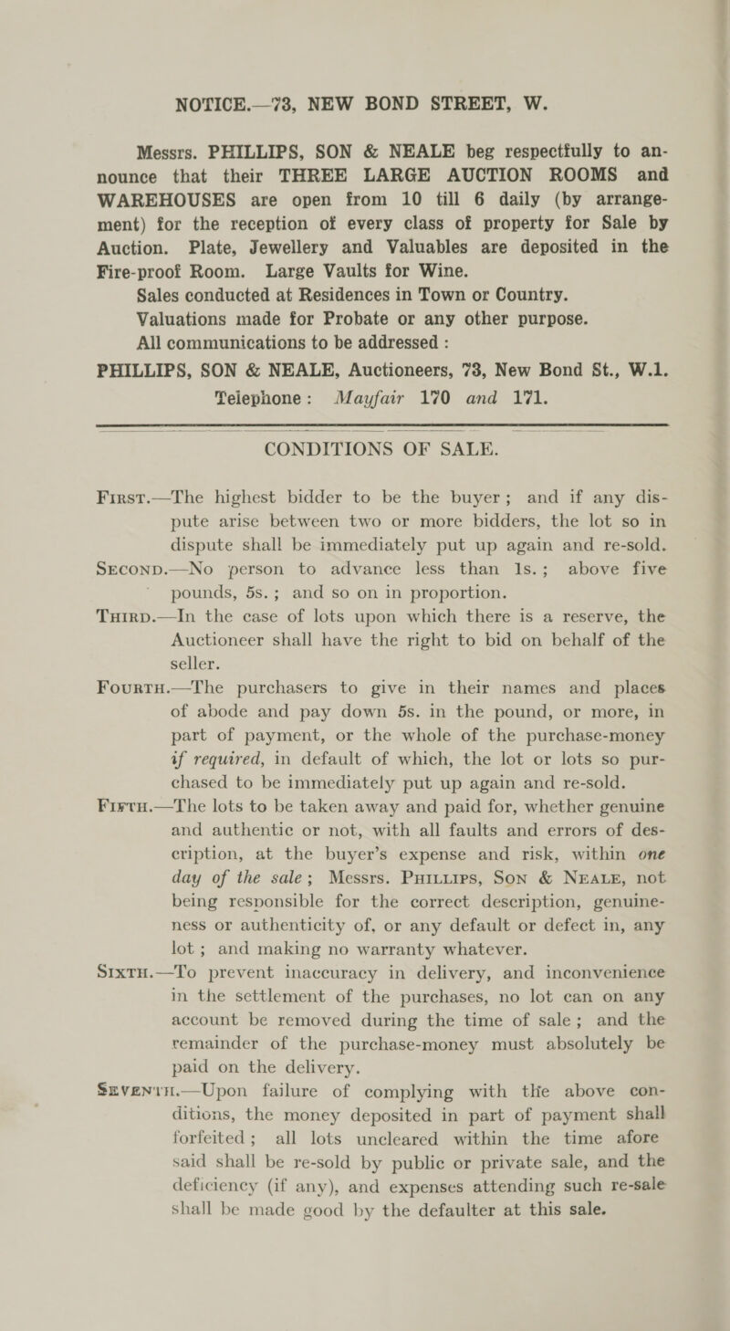 Messrs. PHILLIPS, SON &amp; NEALE beg respectfully to an- nounce that their THREE LARGE AUCTION ROOMS and WAREHOUSES are open from 10 till 6 daily (by arrange- ment) for the reception of every class of property for Sale by Auction. Plate, Jewellery and Valuables are deposited in the Fire-proof Room. Large Vaults for Wine. Sales conducted at Residences in Town or Country. Valuations made for Probate or any other purpose. All communications to be addressed : PHILLIPS, SON &amp; NEALE, Auctioneers, 73, New Bond St., W.1. Telephone: Mayfair 170 and 171.  CONDITIONS OF SALE. First.—The highest bidder to be the buyer; and if any dis- pute arise between two or more bidders, the lot so in dispute shall be immediately put up again and re-sold. SEcOoND.—No person to advance less than I1s.; above five pounds, 5s.; and so on in proportion. Tuirp.—In the case of lots upon which there is a reserve, the Auctioneer shall have the right to bid on behalf of the seller. Fourtu.—The purchasers to give in their names and places of abode and pay down 5s. in the pound, or more, in part of payment, or the whole of the purchase-money af required, in default of which, the lot or lots so pur- chased to be immediately put up again and re-sold. Firtu.—The lots to be taken away and paid for, whether genuine and authentic or not, with all faults and errors of des- cription, at the buyer’s expense and risk, within one day of the sale; Messrs. Puiuurps, Son &amp; NEALE, not being responsible for the correct description, genuine- ness or authenticity of, or any default or defect in, any lot ; and making no warranty whatever. S1xTH.—To prevent inaccuracy in delivery, and inconvenience in the settlement of the purchases, no lot can on any account be removed during the time of sale; and the remainder of the purchase-money must absolutely be paid on the delivery. Sxvenin.—Upon failure of complying with the above con- ditions, the money deposited in part of payment shall forfeited; all lots uncleared within the time afore said shall be re-sold by public or private sale, and the deficiency (if any), and expenses attending such re-sale shall be made good by the defaulter at this sale.