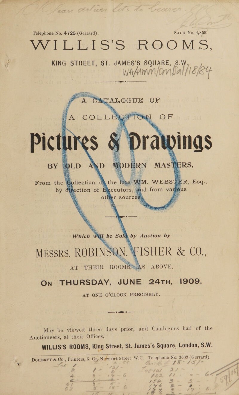 &gt;a ‘ Telephone No. 4725 (Gerrard). SALE No, 4,859. WILLIS’S ROOMS, SE HN Dilection: of the ae M.« WEBS1T DER 5. SQ:,    wk S by direction of B&amp;kecutors, at d from vary as . othr sources, gr eae % Which wil Re Sol cd Ve Auction by MESSRS. ROBINS ON, \ “ISHER &amp; CO, A ABOVE,   AT “THEIR ROOM “On THURSDAY, JUNE 24TH, 1909, AT ONE O’CLOCK PRECISELY. —~— «&lt;P o- May be viewed three days prior, and Catalogues had of the Auctioneers, at their Offices, WILLIS’S ROOMS, King Street, St. James’s Square, London, S.W. Telephone No. 3639 Gerrard),   DouERTY &amp; Co., Printers, 6, Gt, Neivpor Street, W.C. i ‘ # or _~. g ~ =o ; Ap Fe a fe: é cee 968 1gm 2B a : ao ee ¢ . tf aye By mf pa A d f eg f ame