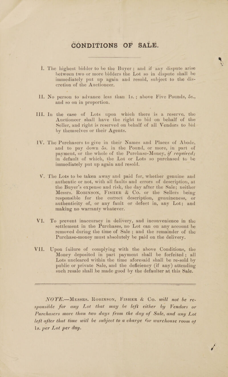 CONDITIONS OF SALE.  I. The highest bidder to be the Buyer; and if any dispute arise between two or more bidders the Lot so in dispute shall be immediately put up again and resold, subject to the dis- cretion of the Auctioneer. II. No person to advance less than Is.; above Five Pounds, 5s., and so on in proportion. III. In the case of Lots upon which there is a reserve, the Auctioneer shall have the right to bid on behalf of the Seller, and right is reserved on behalf of all Vendors to bid by themselves or their Agents. IV. The Purchasers to give in their Names and Places of Abode, and to pay down ds. in the Pound, or more, in part of payment, or the whole of the Purchase-Money, if required; in default of which, the Lot or Lots so purchased to be immediately put up again and resold. V. The Lots to be taken away and paid for, whether genuine and authentic or not, with all faults and errors of description, at the Buyer’s expense and risk, the day after the Sale; neither Messrs. Rozinson, Fisher &amp; Co. or the Sellers being responsible for the correct description, genuineness, or authenticity of, or any fault or defect in, any Lot; and making no warranty whatever. VI. To prevent inaccuracy in delivery, and inconvenience in the settlement in the Purchases, no Lot can on any account be removed during the time of Sale ; and the remainder of the Purchase-money must absolutely be paid on the delivery. Vil. Upon failure of complying with the above Conditions, the Money deposited in part payment shall be forfeited; all Lots uncleared within the time aforesaid shall be re-sold by public or private Sale, and the deficiency (if any) attending such resale shall be made good by the defaulter at this Sale.  NOTE.—Messrs. RopiInson, FISHER &amp; Co. will not be re- sponsible for any Lot that may be left etther by Vendors or Purchasers more than two days from the day of Sale, and any Lot left after that time will be subject to a charge for warehouse room of ls. per Lot per day.