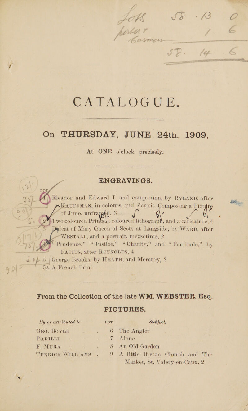  On THURSDAY, JUNE 24th, 1909, At ONE o'clock precisely.   i ENGRAVINGS.    AL Eleanor and Edward I. and companion, by RYLAND, after 3 KAUFFMAN, in colours, and Zeuxis Composing a Pictyre - ae 9 ip of Juno, unfi ‘ie BS af K\7 ff lL _ 2°; Two coloured Prints,Ja coloured lithograph, and a caricature, 4    Defeat of Mary Queen of Scots at Langside, by WARD, after {--—WESTALL, and a portrait, mezzotints, 2 ré + Prudence,” ‘“ Justice,” “ Charity,” and.“ Kertitude,” by ' Factus, after REYNOLDS, 4 d Je ) | George Brooks, by HEATH, and Mercury, 2 5A A French Print From the Collection of the late WM. WEBSTER, Esq. PICTURES, By or attributed to LOT | Subject. GEO. BOYLE 6 The Angler BARILLI 7 Alone Fo MURA... P S An Old Garden TERRICK WILLIAMS . 9 A little Breton Church and The Market, St. Valery-en-Caux, 2