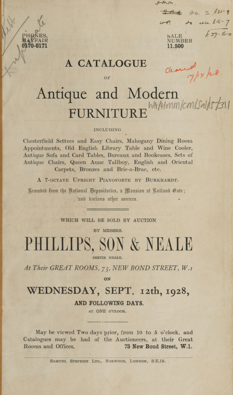 toes . “Sx So. 2. F249 \} bro? via Vieleda ES y Raents 7 eat £ 37-Ib-o FAIR NUMBER g 0-0171 11,500 A CATALOGUE OF be if Antique and Modern WA A mm Kc iN) LSalf Bi | FURNITURE INCLUDING  Chesterfield Settees and Easy Chairs, Mahogany Dining Room Appointments, Old English Library Table and Wine Cooler, Antique Sofa and Card Tables, Bureaux and Bookcases, Sets of Antique Chairs, Queen Anne Tallboy, English and Oriental Carpets, Bronzes and Bric-a-Brac, ete. A 7-ocTAVE UpriGHt PIANOFORTE BY BURKHARDT. Remobed from the National Depositories, a Mansion at Rutland Gate ; and barions other sources. WHICH WILL BE SOLD BY AUCTION BY MESSRS. PHILLIPS, SON &amp; NEALE BERTIE NEALE, At Their GREAT ROOMS, 73, NEW BOND STREET, W.1 WEDNESDAY, SEPT. 12th, 1928, AND FOLLOWING DAYS. AT ONE oO’CLOCK, May be viewed Two days prior, from 10 to 5 o’clock, and Catalogues may be had of the Auctioneers, at their Great Rooms and Offices, 73 New Bond Street, W.1. SAMUEL STEPHEN LTD,, Norwoop, LONDON, S.E.19.