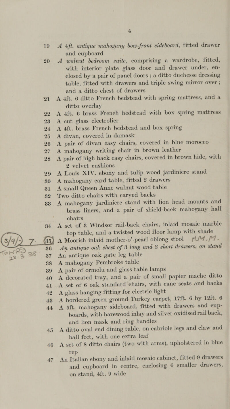 19 20 4.6 AT + A 4ft. antique mahogany bow-front sideboard, fitted drawer and cupboard A walnut bedroom suite, comprising a wardrobe, fitted, with interior plate glass door and drawer under, en- closed by a pair of panel doors ; a ditto duchesse dressing table, fitted with drawers and triple swing mirror over ; and a ditto chest of drawers A 4ft. 6 ditto French bedstead with spring mattress, and a ditto overlay A 4ft. 6 brass French bedstead with box spring mattress A cut glass electrolier A 4ft. brass French bedstead and box spring A divan, covered in damask A pair of divan easy chairs, covered in blue morocco A mahogany writing chair in brown leather A pair of high back easy chairs, covered in brown hide, with 2 velvet cushions A Louis XIV. ebony and tulip wood jardiniere stand A mahogany card table, fitted 2 drawers A small Queen Anne walnut wood table Two ditto chairs with carved backs A mahogany jardiniere stand with lion head mounts and brass liners, and a pair of shield-back mahogany hall chairs A set of 8 Windsor rail-back chairs, inlaid mosaic marble top table, and a twisted wood floor lamp with shade A Moorish inlaid mother-o’-pearl oblong stool #/4./'7- An antique oak chest of 3 long and 2 short drawers, on stand An antique oak gate leg table A mahogany Pembroke table A pair of ormolu and glass table lamps A decorated tray, and a pair of small papier mache ditto A set of 6 oak standard chairs, with cane seats and backs A glass hanging fitting for electric light A bordered green ground Turkey carpet, 17ft. 6 by 12ft. 6 A 5ft. mahogany sideboard, fitted with drawers and cup- boards, with harewood inlay and silver oxidised rail back, and lion mask and ring handles A ditto oval end dining table, on cabriole legs and claw and ball feet, with one extra leaf A set of 8 ditto chairs (two with arms), upholstered in blue rep An Italian ebony and inlaid mosaic cabinet, fitted 9 drawers and cupboard in centre, enclosing 6 smaller drawers, on stand, 4ft. 9 wide