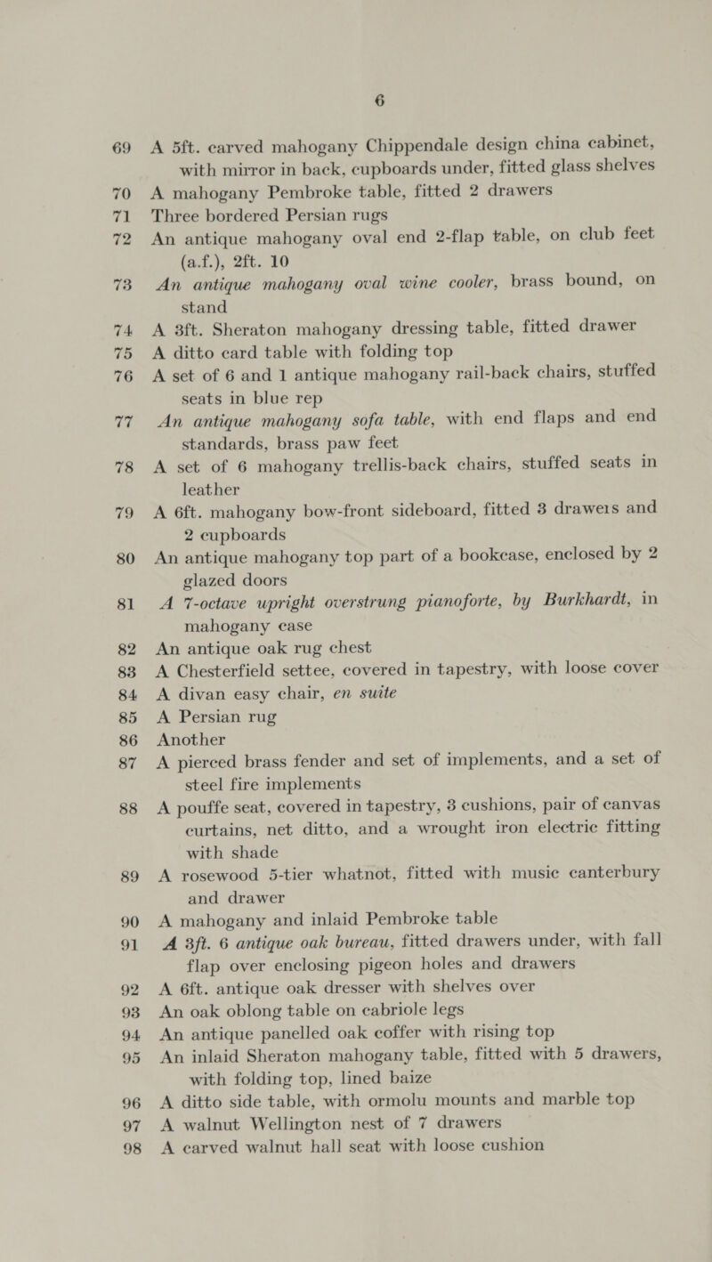 69 A 5ft. carved mahogany Chippendale design china cabinet, with mirror in back, cupboards under, fitted glass shelves A mahogany Pembroke table, fitted 2 drawers Three bordered Persian rugs An antique mahogany oval end 2-flap table, on club feet (a.f.), 2ft. 10 An antique mahogany oval wine cooler, brass bound, on stand A 3ft. Sheraton mahogany dressing table, fitted drawer A ditto card table with folding top A set of 6 and 1 antique mahogany rail-back chairs, stuffed seats in blue rep An antique mahogany sofa table, with end flaps and end standards, brass paw feet A set of 6 mahogany trellis-back chairs, stuffed seats in leather A 6ft. mahogany bow-front sideboard, fitted 3 drawers and 2 cupboards An antique mahogany top part of a bookcase, enclosed by 2 glazed doors A 7-octave upright overstrung pianoforte, by Burkhardt, in mahogany case An antique oak rug chest A Chesterfield settee, covered in tapestry, with loose cover A divan easy chair, en suite A Persian rug Another A pierced brass fender and set of implements, and a set of steel fire implements A pouffe seat, covered in tapestry, 3 cushions, pair of canvas curtains, net ditto, and a wrought iron electric fitting with shade A rosewood 5-tier whatnot, fitted with music canterbury and drawer A mahogany and inlaid Pembroke table A 3ft. 6 antique oak bureau, fitted drawers under, with fall flap over enclosing pigeon holes and drawers A 6ft. antique oak dresser with shelves over An oak oblong table on eabriole legs An antique panelled oak coffer with rising top An inlaid Sheraton mahogany table, fitted with 5 drawers, with folding top, lined baize A ditto side table, with ormolu mounts and marble top A walnut Wellington nest of 7 drawers © A earved walnut hall seat with loose cushion