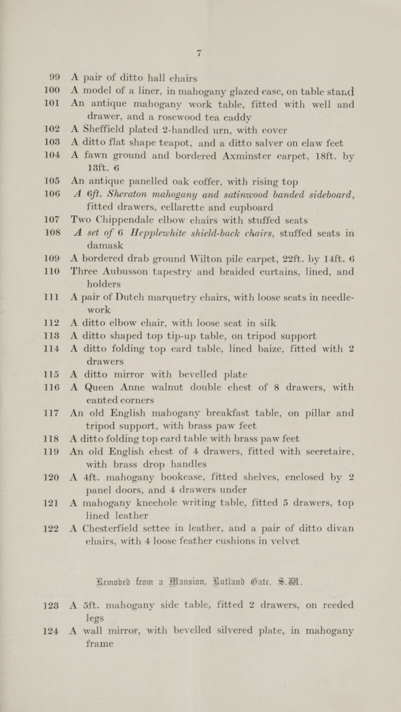 120 121 122 123 124 7 A pair of ditto hall chairs A model of a liner, in mahogany glazed case, on table stand An antique mahogany work table, fitted with well and drawer, and a rosewood tea caddy A Sheffield plated 2-handled urn, with cover A ditto flat shape teapot, and a ditto salver on claw feet A fawn ground and bordered Axminster carpet, 18ft. by 13ft. 6 An antique panelled oak coffer, with rising top A 6ft. Sheraton mahogany and satinwood banded sideboard, fitted drawers, cellarette and cupboard Two Chippendale elbow chairs with stuffed seats A set of 6 Hepplewhite shield-back chairs, stuffed seats in damask | A bordered drab ground Wilton pile carpet, 22ft. by 14ft. 6 Three Aubusson tapestry and braided curtains, lined, and holders A pair of Dutch marquetry chairs, with loose seats in needle- work A ditto elbow chair, with loose seat in silk A ditto shaped top tip-up table, on tripod support A ditto folding top card table, lined baize, fitted with 2 drawers A ditto mirror with bevelled plate A Queen Anne walnut double chest of 8 drawers, with canted corners An old English mahogany breakfast table, on pillar and tripod support, with brass paw feet A ditto folding top ecard table with brass paw feet An old English chest of 4 drawers, fitted with secretaire, with brass drop handles A 4ft. mahogany bookcase, fitted shelves, enclosed by 2 panel doors, and 4 drawers under A mahogany kneehole writing table, fitted 5 drawers, top lined leather A Chesterfield settee in leather, and a pair of ditto divan chairs, with 4 loose feather eushions in velvet Remobed from a Mansion, Autland Gate, S.d. A 5ft. mahogany side table, fitted 2 drawers, on reeded legs A wall mirror, with bevelled silvered plate, in mahogany frame