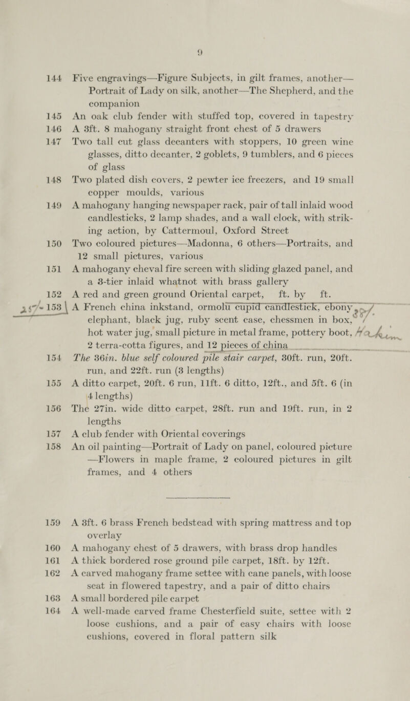 144 Five engravings—Figure Subjects, in gilt frames, another— Portrait of Lady on silk, another—The Shepherd, and the companion 145 An oak club fender with stuffed top, covered in tapestry 146 A 3ft. 8 mahogany straight front chest of 5 drawers 147 Two tall cut glass decanters with stoppers, 10 green wine glasses, ditto decanter, 2 goblets, 9 tumblers, and 6 pieces of glass 148 Two plated dish covers, 2 pewter ice freezers, and 19 small copper moulds, various 149 A mahogany hanging newspaper rack, pair of tall inlaid wood candlesticks, 2 lamp shades, and a wall clock, with strik- ing action, by Cattermoul, Oxford Street 150 Two coloured pictures—Madonna, 6 others—Portraits, and 12 small pictures, various 151 A mahogany cheval fire screen with sliding glazed panel, and a 8-tier inlaid whatnot with brass gallery 152 A red and green ground Oriental carpet, ft. by ft. 247-153 | A French china inkstand, ormolu cupid candlestick, ebony , of. elephant, black jug, ruby scent case, chessmen in box,” / 2 terra-cotta figures, and 12 12 pieces Ol Gita ee Ry 154 The 36in. blue self coloured pile stair carpet, 30ft. run, 20ft. run, and 22ft. run (3 lengths) 155 A ditto carpet, 20ft. 6 run, 11ft. 6 ditto, 12ft., and 5ft. 6 (in 4A lengths) 156 The 27in. wide ditto carpet, 28ft. run and 19ft. run, in 2 lengths 157 A club fender with Oriental coverings 158 An oil painting—Portrait of Lady on panel, coloured picture —F lowers in maple frame, 2 coloured pictures in gilt frames, and 4 others 159 A 38ft. 6 brass French bedstead with spring mattress and top overlay 160 A mahogany chest of 5 drawers, with brass drop handles 161 A thick bordered rose ground pile carpet, 18ft. by 12ft. 162 Acarved mahogany frame settee with cane panels, with loose seat in flowered tapestry, and a pair of ditto chairs 163 A small bordered pile carpet 164 A well-made carved frame Chesterfield suite, settee with 2 loose cushions, and a pair of easy chairs with loose cushions, covered in floral pattern silk