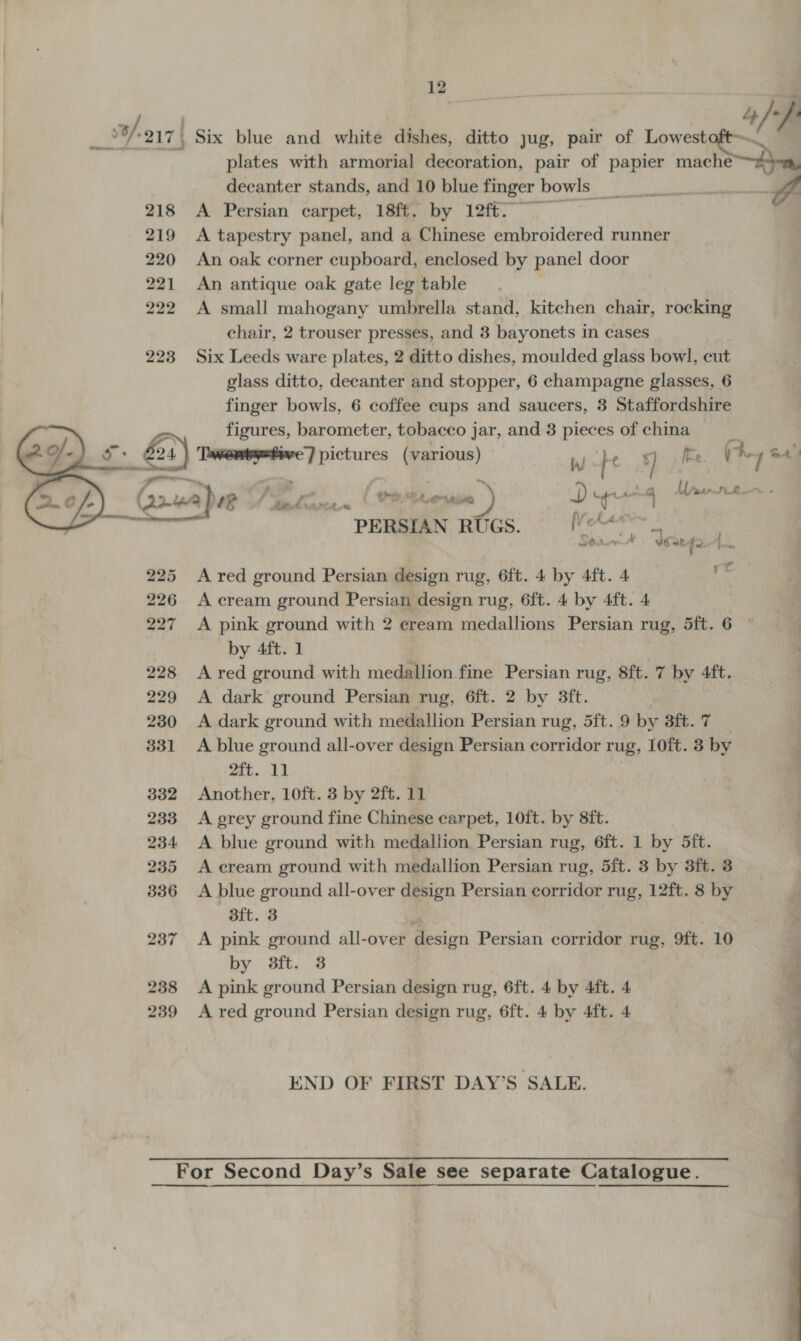   Six blue and white dishes, ditto jug, pair of Lowest decanter stands, and 10 blue finger bowls, aa A Persian carpet, 18ft. by 12ft.~ A tapestry panel, and a Chinese embroidered runner An oak corner cupboard, enclosed by panel door An antique oak gate leg table A small mahogany umbrella stand, kitchen chair, rocking chair, 2 trouser presses, and 3 bayonets in cases Six Leeds ware plates, 2 ditto dishes, moulded glass bowl, cut glass ditto, decanter and stopper, 6 champagne glasses, 6 finger bowls, 6 coffee cups and saucers, 3 Staffordshire figures, barometer, tobacco jar, and 3 pieces of china af / y Twentyetive) pictures (various) bh) : : ) ite Ay. 1 4 G2.ma pee e+ I Th tenia ) D T . 4 soarteoes als | PERSIAN RUGS. vaaepesan? SQiaceA Year fa Li A red ground Persian design rug, 6ft. 4 by 4ft. 4 A cream ground Persian design rug, 6ft. 4 by 4ft. 4 by 4ft. 1 A red ground with medallion fine Persian rug, 8ft. 7 by 4ft. A dark ground Persian rug, 6ft. 2 by 3ft. A dark ground with medallion Persian rug, 5ft. 9 by Ort. TS A blue ground all-over design Persian corridor rug, 10ft. 3 by 2ft. 11 Another, 10ft. 3 by 2ft. 11 A grey ground fine Chinese carpet, 10ft. by 8ft. A blue ground with medallion Persian rug, 6ft. 1 by 5ft. A cream ground with medallion Persian rug, 5ft. 3 by 3ft. 3 A blue ground all-over design Persian corridor rug, 12ft. 8 by Bt. 8 ; A pink ground all-over design Persian corridor rug, 9ft. 10 by 3ft. 8 A pink ground Persian design rug, 6ft. 4 by 4ft. 4 A red ground Persian design rug, 6ft. 4 by 4ft. 4 END OF FIRST DAY’S SALE. 