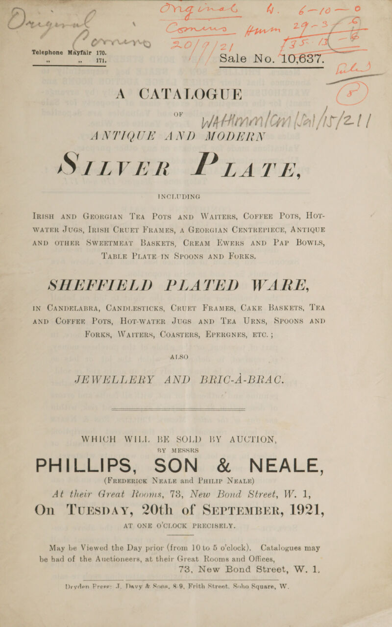    Dray at \ es OV YCYp pe BP — ‘as 170, 4 Lf, / ie No. 40: 171,   A CATALOGUE (F, + 2 dK WA Hive a” y) } ry, ' I, Al /13 / ANTIQUHK AND MODE RN Suiver PLATE. INCLUDING IRISH AND GEORGIAN TEA Ports anp WAITERS, COFFEE Pors, Hor- WATER JUGS, IRISH CRUET FRAMES, A GEORGIAN CENTREPIECE, ANTIQUE SWEETMEAT BASKETS, CREAM EWERS AND Pap BOWLS, AND OTHER TABLE PLATE IN SPOONS AND FORKS. SHEFFIELD PLATED WARK, IN CANDELABRA, CANDLESTICKS, CruET FRAMES, CAKE BASKETS, TEA AND CorFEer Pots, Hot-watrER JuGS AND TEA URNS, SPOONS AND ForKS, WAITERS, COASTERS, EPERGNES, ETC ALSO JEWELLERY AND BRIC-A-BRAC.  BY AUCTION, WHICH WILI BE SOLD BY MESSRS PHILLIPS, SON &amp; NEALE, (FREDERICK NEALE and Paiuip NEALE) At their Great Rooms, 78, New Bond Street, W. 1, On TuESDAY, 20th of SepremBEr, 1921 AT ONE O'CLOCK PRECISELY.  Catalogues may May be Viewed the Day prior (from 10 to 5 o’clock) M: be had of the Auctioneers, at their Great Rooms and Offices 73, New Bond Street, W. 1.    Dryden Preee: J. Davy &amp; Sons, 8-9, Frith Street. Soho Square, W