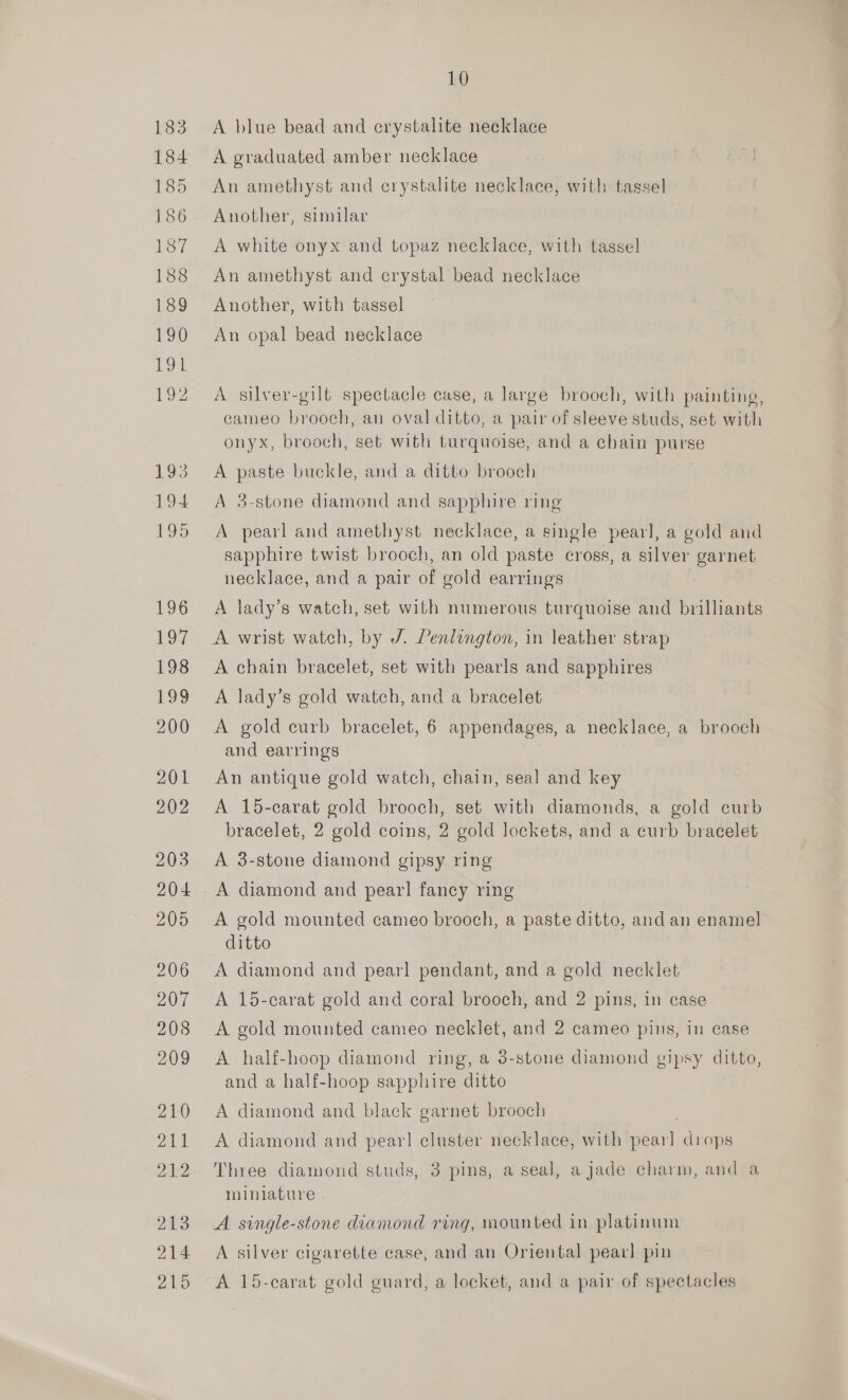 184 185 186 187 188 189 190 Poe a 193 194 195 £96 197 198 EGS 200 201 202 203 204 205 206 207 208 209 210 211 21:2 203 214 215 10 A graduated amber necklace An amethyst and crystalite necklace, with tassel Another, similar A white onyx and topaz necklace, with tassel An amethyst and crystal bead necklace Another, with tassel An opal bead necklace A silver-gilt spectacle case, a large brooch, with painting, cameo brooch, an oval ditto, a pair of sleeve studs, set with onyx, brooch, set with turquoise, and a chain purse A paste buckle, and a ditto brooch A 3-stone diamond and sapphire ring A pearl and amethyst necklace, a single pearl, a gold and sapphire twist brooch, an old paste cross, a silver garnet necklace, and a pair of gold earrings A lady’s watch, set with numerous turquoise and brilliants A wrist watch, by /. Penlington, in leather strap A chain bracelet, set with pearls and sapphires A lady’s gold watch, and a bracelet A gold curb bracelet, 6 appendages, a necklace, a brooch and earrings An antique gold watch, chain, seal and key A 15-carat gold brooch, set with diamonds, a gold curb bracelet, 2 gold coins, 2 gold lockets, and a curb bracelet A 3-stone diamond gipsy ring A gold mounted cameo brooch, a paste ditto, andan enamel ditto A diamond and pearl pendant, and a gold necklet A 15-carat gold and coral brooch, and 2 pins, in case A gold mounted cameo necklet, and 2 cameo pins, in ease A half-hoop diamond ring, a 3-stone diamond gipsy ditto, and a half-hoop sapphire ditto A diamond and black garnet brooch A diamond and pear! cluster necklace, with pearl drops Three diamond studs, 3 pins, a seal, a jade charm, and a miniature A single-stone diamond ring, mounted in platinum A silver cigarette case, and an Oriental pearl pin A 15-carat gold guard, a locket, and a pair of spectacles