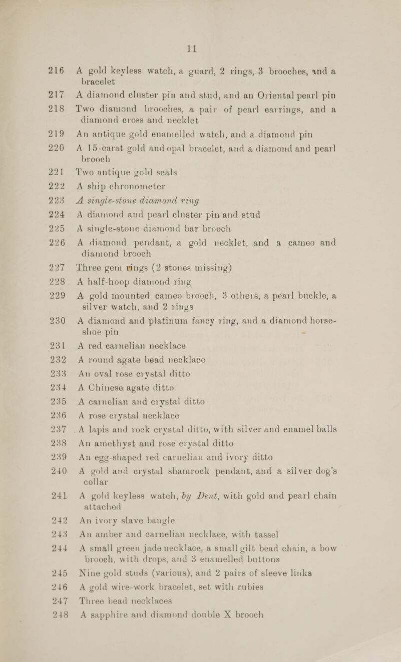 216 217 218 219 220 221 222 223 224 225 226 227 228 229 230 2ai 232 233 234 235 236 237 238 239 240 241 242 243 244 245 246 247 11 A gold keyless watch, a guard, 2 rings, 3 brooches, and a bracelet A diamond cluster pin and stud, and an Oriental pearl pin Two diamond brooches, a pair of pearl earrings, and a diamond cross and necklet An antique gold enamelled watch, and a diamond pin A 15-carat gold and opal bracelet, and a diamond and pearl brooch Two antique gold seals A ship chronometer A single-stone diamond ring A diamond and pear! cluster pin and stud A single-stone diamond bar brooch A diamond pendant, a gold necklet, and a cameo and diamond brooch Three gem vings (2 stones missing) A half-hoop diamond ring A gold mounted cameo brooch, 3 others, a pearl buckle, a silver watch, and 2 rings A diamond and platinum fancy ring, and a diamond horse- shoe pin . A red carnelian necklace A round agate bead necklace An oval rose crystal ditto A Chinese agate ditto A carnelian and crystal ditto A rose crystal necklace A lapis and rock erystal ditto, with silver and enamel balls An amethyst and rose erystal ditto An egg-shaped red carnelian and ivory ditto A gold avd erystal shamrock pendant, and a silver dog’s collar A gold keyless watch, by Dent, with gold and pearl chain attached An ivory slave bangle An amber and garnelian necklace, with tassel A small green jade necklace, a small gilt bead chain, a bow brooch, with drops, and 3 enamelled buttons Nine gold studs (various), and 2 pairs of sleeve links A gold wire-work bracelet, set with rubies Three bead necklaces