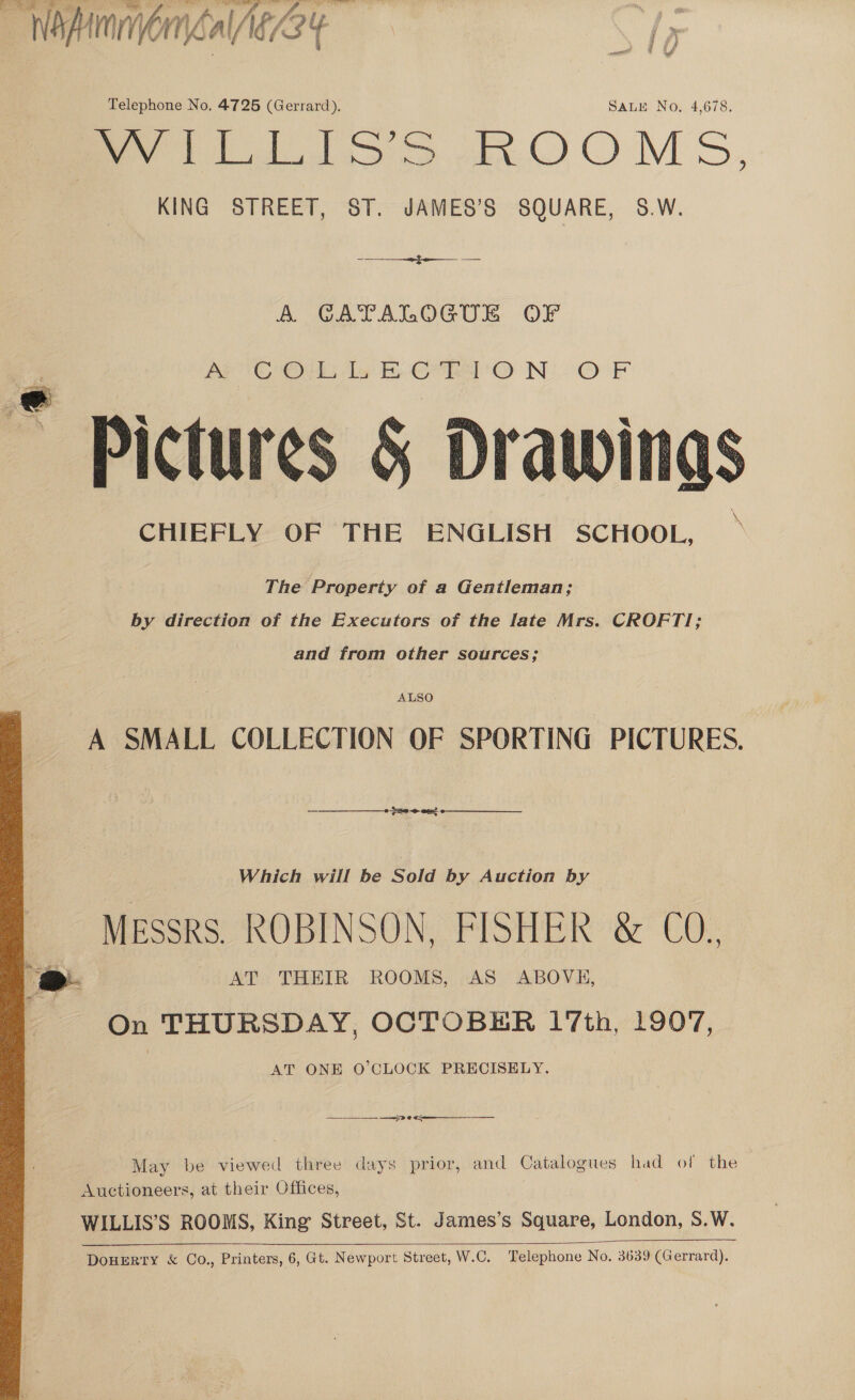  Telephone No, 4725 (Gerrard). SALE No. 4,678. fee tS ROOMS, | KING STREET, ST. JAMES’S SQUARE, S.W. AN ean A GATALOGUE OF VX eas Oh oh gy eect te eae Ook ” Pictures 5 Drawings CHIEFLY OF THE ENGLISH SCHOOL, The Property of a Gentleman; by direction of the Executors of the late Mrs. CROFTI; and from other sources; ALSO A SMALL COLLECTION OF SPORTING PICTURES.  Which will be Sold by Auction by MEssrs. ROBINSON, FISHER &amp; CO. , AT THEIR ROOMS, AS ABOVE, ‘On THURSDAY, OCTOBER 17th, 1907, AT ONE O'CLOCK PRECISELY.    es May be viewed three days prior, and Catalogues had of the Auctioneers, at their Offices, WILLIS’S ROOMS, King Street, St. James’s Reccsdates London, S.W. 