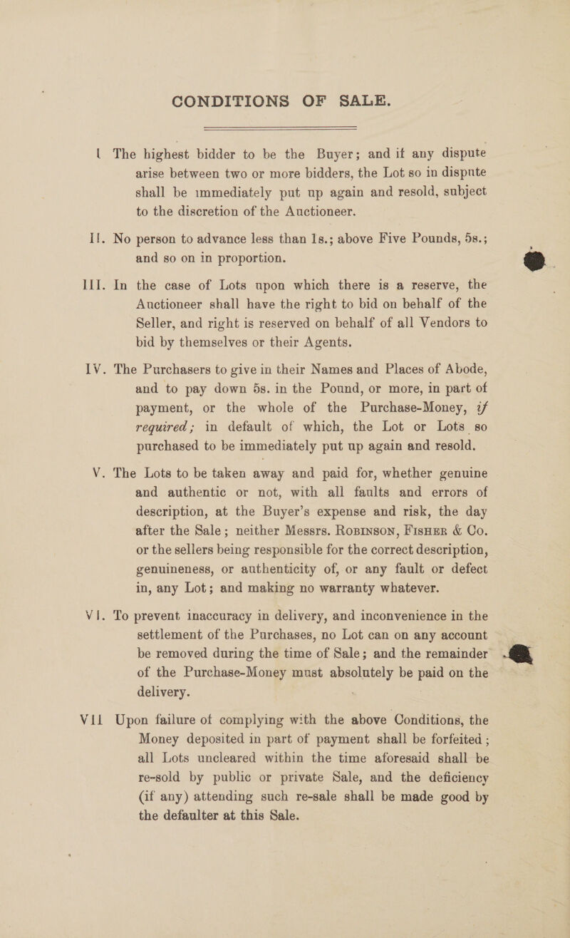 Vil CONDITIONS OF SALE. The highest bidder to be the Buyer; and it any dispute shall be immediately put up again and resold, subject to the discretion of the Auctioneer. and so on in proportion. Auctioneer shall have the right to bid on behalf of the Seller, and right is reserved on behalf of all Vendors to bid by themselves or their Agents. and to pay down 5s. in the Pound, or more, in part of payment, or the whole of the Purchase-Money, 7/ required; in default of which, the Lot or Lots so purchased to be immediately put up again and resold. and authentic or not, with all faults and errors of description, at the Buyer’s expense and risk, the day after the Sale; neither Messrs. Ropinson, FisHEer &amp; Co. or the sellers being responsible for the correct description, genuineness, or authenticity of, or any fault or defect in, any Lot; and making no warranty whatever. To prevent inaccuracy in delivery, and inconvenience in the settlement of the Purchases, no Lot can on any account be removed during the time of Sale; and the remainder of the Purchase-Money must absolutely be paid on the delivery. : | Upon failure of complying with the above Conditions, the Money deposited in part of payment shall be forfeited ; all Lots uncleared within the time aforesaid shall be re-sold by public or private Sale, and the deficiency (if any) attending such re-sale shall be made good by the defaulter at this Sale.