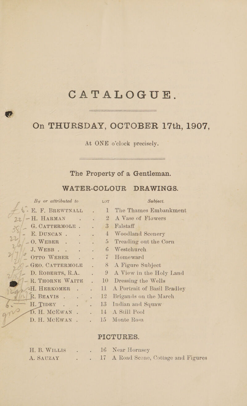 CATALOGUE.  On THURSDAY, OCTOBER 17th, 1907, At ONE o’clock precisely.  r By or attributed to nt ~&amp;. EL F. BREWTNALL 22/-H. HARMAN G, CATTERMOLE . E. DUNCAN . ©“) /_ 0, WEBER Ay J. WEBB . 4 |? opto WEBER So - GEO. CATTERMOLE | Ase UD. ROBERTS, R.A. ry ). R. THORNE WAITE earwoH. HERKOMER | cay’, # ifs] R. BEAVIS 2¢/-   _.H. McEwan . D. H. MCEWAN . H. B. WILLIS A. SAUZAY 1 The Thames Embankment 2 &lt;A Vase of Flowers 3 Falstaff 4 Woodland Scenery &gt; Treading out the Corn 6 Westchurch 7 Homeward 8 &lt;A Figure Subject 9 &lt;A View in the Holy Land 10 Dressing the Wells 11 A Portrait of Basil Bradley 12 Brigands on the March 13 Indian and Squaw 14 &gt;A Still Pool 15 Monte Rosa 16 Near Hornsey