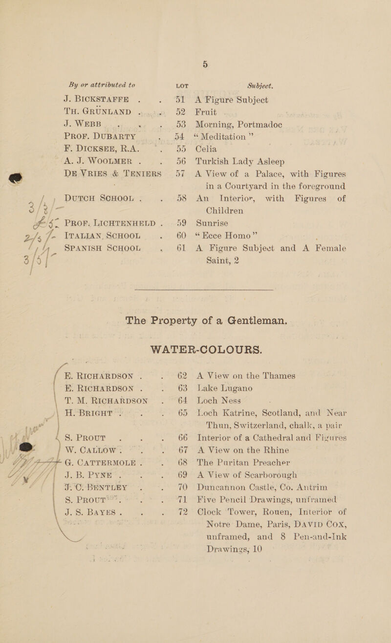 / J. BICKSTAFFE TH. GRUNLAND J. WEBB } PROF. DUBARTY F. DICKSEE, R.A. A. J. WOOLMER . DE VRIES &amp; TENIERS 2 é f is , ff / j SPANISH SCHOOL A Figure Subject Fruit Morning, Portmadoc “ Meditation ” Celia Turkish Lady Asleep A View of a Palace, with Figures in a Courtyard in the foreground An Interior, of Children Sunrise with Figures “ Hece Homo” ; A Figure Subject and A Female Saint, 2 WATER-COLOURS. EH. RICHARDSON . 62 <A View on the Thames -E. RICHARDSON . 63 Lake Lugano T. M. RICHARDSON 64 Loch Ness H. BRIGHT 65 Loch Katrine, Scotland, and Near Thun, Switzerland, chalk, a pair S. PROUT 66 Interior of a Cathedral and Figures } W. CALtiow’: 67 A View on the Rhine + G. CATTERMOLE 68 The Puritan Preacher J. BuPyY Rs 69 <A View of Scarborough 50°C. BENTLEY 70 Duncannon Castle, Co. Antrim S. PRoutT* 71 Five Pencil Drawings, unframed J. S. BAYES 72 Clock ‘Tower, Rouen, Interior of Notre Dame, Paris, DAVID Cox, unframed, and 8 Pen-and-Ink